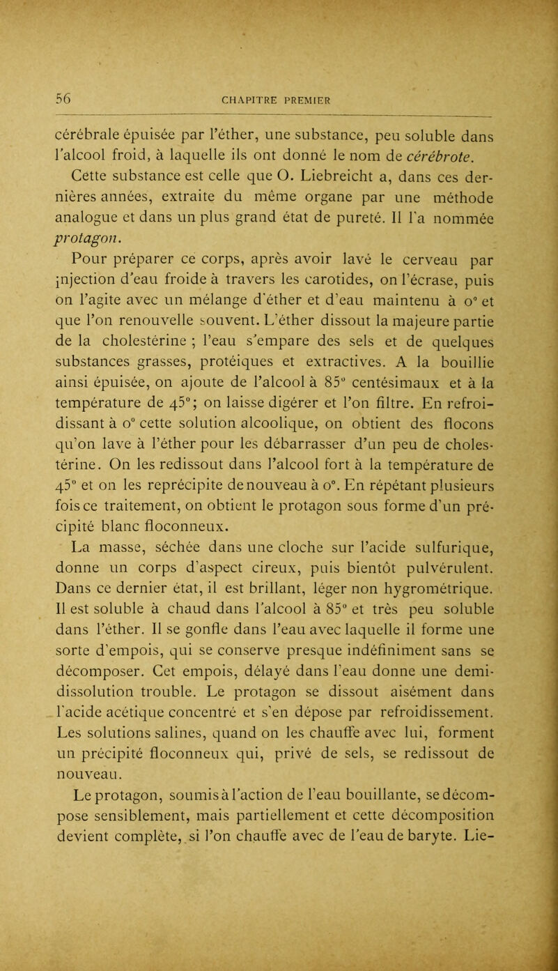 cérébrale épuisée par l’éther, une substance, peu soluble dans l’alcool froid, à laquelle ils ont donné le nom de cérébrote. Cette substance est celle que O. Liebreicht a, dans ces der- nières années, extraite du même organe par une méthode analogue et dans un plus grand état de pureté. Il l'a nommée protagon. Pour préparer ce corps, après avoir lavé le cerveau par injection d’eau froide à travers les carotides, on l’écrase, puis on l’agite avec un mélange d'éther et d’eau maintenu à o“ et que l’on renouvelle souvent. L’éther dissout la majeure partie de la cholestérine ; l’eau s’empare des sels et de quelques substances grasses, protéiques et extractives. A la bouillie ainsi épuisée, on ajoute de l’alcool à 85“ centésimaux et à la température de 46°; on laisse digérer et l’on filtre. En refroi- dissant à 0“ cette solution alcoolique, on obtient des flocons qu’on lave à l’éther pour les débarrasser d’un peu de choles- térine. On les redissout dans l’alcool fort à la température de 45“ et on les reprécipite de nouveau à o“. En répétant plusieurs fois ce traitement, on obtient le protagon sous forme d’un pré- cipité blanc floconneux. La masse, séchée dans une cloche sur l’acide sulfurique, donne un corps d’aspect cireux, puis bientôt pulvérulent. Dans ce dernier état, il est brillant, léger non hygrométrique. Il est soluble à chaud dans l’alcool à 85 et très peu soluble dans l’éther. Il se gonfle dans l’eau avec laquelle il forme une sorte d’empois, qui se conserve presque indéfiniment sans se décomposer. Cet empois, délayé dans l’eau donne une demi- dissolution trouble. Le protagon .se dissout aisément dans l'acide acétique concentré et s’en dépose par refroidissement. Les solutions salines, quand on les chauffe avec lui, forment un précipité floconneux qui, privé de sels, se redissout de nouveau. Le protagon, soumisàl’action de l’eau bouillante, sedécom- pose sensiblement, mais partiellement et cette décomposition devient complète, si l’on chaufl'e avec de l’eau de baryte. Lie-