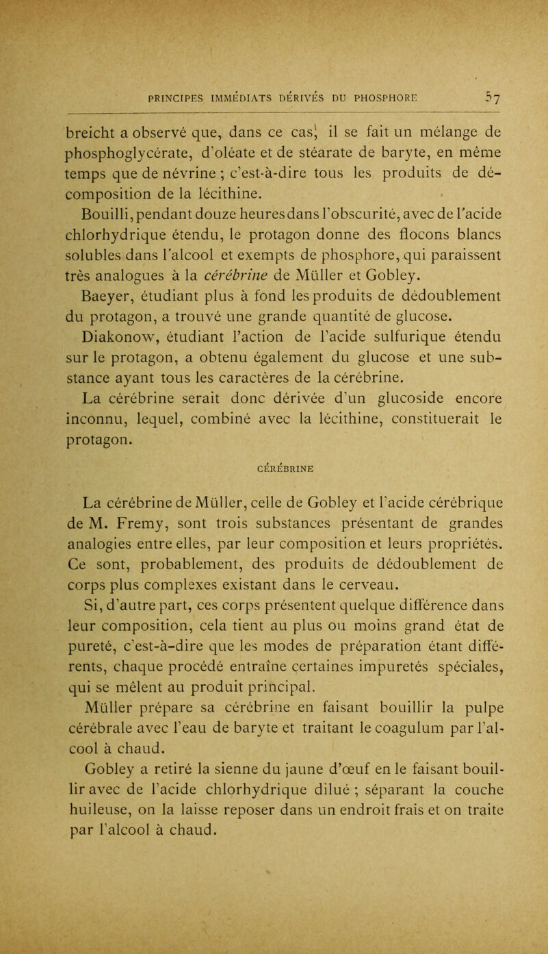 breicht a observé que, dans ce cas', il se fait un mélange de phosphoglycérate, d’oléate et de stéarate de baryte, en même temps que de névrine ; c’est-à-dire tous les produits de dé- composition de la lécithine. Bouilli, pendant douze heures dans l’obscurité, avec de Tacide chlorhydrique étendu, le protagon donne des flocons blancs solubles dans l’alcool et exempts de phosphore, qui paraissent très analogues à la cérébrine de Müller et Gobley. Baeyer, étudiant plus à fond les produits de dédoublement du protagon, a trouvé une grande quantité de glucose. Diakonow, étudiant l’action de l’acide sulfurique étendu sur le protagon, a obtenu également du glucose et une sub- stance ayant tous les caractères de la cérébrine. La cérébrine serait donc dérivée d’un glucoside encore inconnu, lequel, combiné avec la lécithine, constituerait le protagon. CÉRÉBRINE La cérébrine de Müller, celle de Gobley et l’acide cérébrique de M. Fremy, sont trois substances présentant de grandes analogies entre elles, par leur composition et leurs propriétés. Ce sont, probablement, des produits de dédoublement de corps plus complexes existant dans le cerveau. Si, d’autre part, ces corps présentent quelque différence dans leur composition, cela tient au plus ou moins grand état de pureté, c’est-à-dire que les modes de préparation étant diffé- rents, chaque procédé entraîne certaines impuretés spéciales, qui se mêlent au produit principal. Müller prépare sa cérébrine en faisant bouillir la pulpe cérébrale avec l’eau de baryte et traitant le coagulum par l’al- cool à chaud. Gobley a retiré la sienne du jaune d’œuf en le faisant bouil- lir avec de l’acide chlorhydrique dilué ; séparant la couche huileuse, on la laisse reposer dans un endroit frais et on traite par l’alcool à chaud.