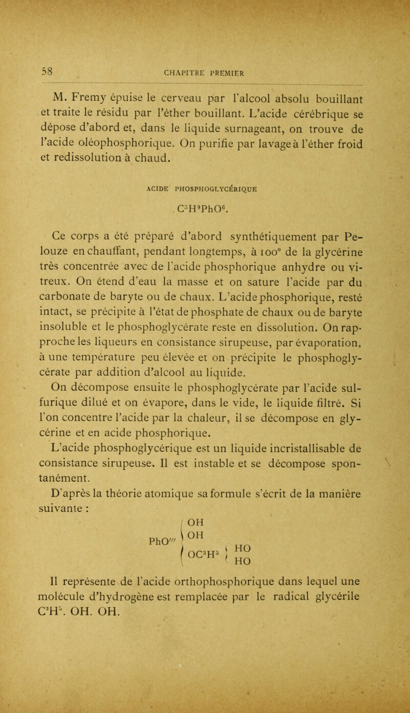 M. Freray épuise le cerveau par l'alcool absolu bouillant et traite le résidu par l’éther bouillant. L’acide cérébrique se dépose d’abord et, dans le liquide surnageant, on trouve de l’acide oléophosphorique. On purifie par lavage à l’éther froid et redissolution à chaud. ACIDE PHOSPHOGLYCÉRIQUE C'H»PhO«. Ce corps a été préparé d’abord synthétiquement par Pe- louze en chauffant, pendant longtemps, à ioo° de la glycérine très concentrée avec de l’acide phosphorique anhydre ou vi- treux. On étend d’eau la masse et on sature l'acide par du carbonate de baryte ou de chaux. L’acide phosphorique, resté intact, se précipite à l’état de phosphate de chaux ou de baryte insoluble et le phosphoglycérate reste en dissolution. On rap- proche les liqueurs en consistance sirupeuse, par évaporation, à une température peu élevée et on précipite le phosphogly- cérate par addition d’alcool au liquide. On décompose ensuite le phosphoglycérate par l’acide sul- furique dilué et on évapore, dans le vide, le liquide filtré. Si l'on concentre l’acide par la chaleur, il se décompose en gly- cérine et en acide phosphorique. L’acide phosphoglycérique est un liquide incristallisable de consistance sirupeuse. Il est instable et se décompose spon- tanément. D’après la théorie atomique sa formule s’écrit de la manière suivante : PhO' OH ^ OH I ocm~^ ! HO HO Il représente de l’acide orthophosphorique dans lequel une molécule d’hydrogène est remplacée par le radical glycérile OH. OH.