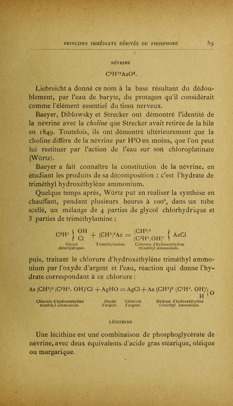 I NÉVRINE C^H'SAzO^ Liebreicht a donné ce nom à la base résultant du dédou- blement, par l’eau de baryte, du protagon qu’il considérait comme l’élément essentiel du tissu nerveux. Baeyer, Diblo’wsky et Strecker ont démontré l’identité de la névrine avec la choline que Strecker avait retirée de la bile en 1849. Toutefois, ils ont démontré ultérieurement que la choline diffère de la névrine par H^Oen moins, que l’on peut lui restituer par l’action de l’eau sur son chloroplatinate (Würtz). Baeyer a fait connaître la constitution de la névrine, en étudiant les produits de sa décomposition : c’est l’hydrate de triméthyl hydroxéthylène ammonium. Quelque temps après, Würtz put en réaliser la synthèse en chauffant, pendant plusieurs heures à 100°, dans un tube scellé, un mélange de 4 parties de glycol chlorhydrique et 3 parties de triméthylamine ; C^H' OH Cl Glycol chlorhydrique. + (CH3)3Az = Triméthylamine. (CH'i)--» AzGl Clilorure d'hydroxéthylène triméthyl ammonium. puis, traitant le chlorure d’hydroxéthylène triméthyl ammo- nium par l’oxyde d’argent et l’eau, réaction qui donne l’hy- drate correspondant à ce chlorure : Az (GH3)3(G^H^ OH)'Gl-f AgHO=AgGl + Az (GH^p (C^H^ OH)'; H Chlorure d'hydroxéthylène Oxyde Chlorure Hydrate d'hydroxéthylène triméthyl ammonium. d'argent. d'argent. triméthyl ammonium. LÉCITHINE Une lécithine est une’ combinaison de phosphoglycérate de névrine, avec deux équivalents d’acide gras stéarique, oléique ou margarique.
