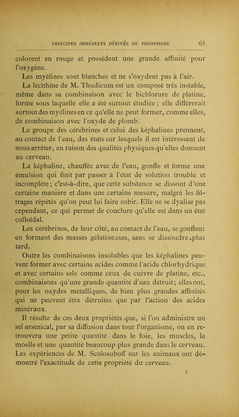 colorent en rouge et possèdent une grande affinité pour l’oxygène. Les myélines sont blanches et ne s’oxydent pas à Tair. La lécithine de M. Thudicum est un composé très instable, même dans sa combinaison avec le bichlorure de platine, forme sous laquelle elle a été surtout étudiée ; elle différerait surtout des myélines en ce qu’elle ne peut former, comme elles, de combinaison avec l’oxyde de plomb. Le groupe des cérébrines et celui des képhalines prennent, au contact de l'eau, des états sur lesquels il est intéressant de nous arrêter, en raison des qualités physiques qu’elles donnent au cerveau. La képhaline, chauffée avec de l’eau, gonfle et forme une émulsion qui finit par passer à l’état de solution trouble et incomplète ; c’est-à-dire, que cette substance se dissout d\me certaine manière et dans une certaine mesure, malgré les fil- trages répétés qu’on peut lui faire subir. Elle ne se dyalise pas cependant, ce qui permet de conclure qu’elle est dans un état colloïdal. Les cérébrines, de leur côté, au contact de Teau, se gonflent en formant des masses gélatineuses, sans se dissoudre .plus tard. Outre les combinaisons insolubles que les képhalines peu- vent former avec certains acides comme l’acide chlorhydrique et avec certains sels comme ceux de cuivre de platine, etc., combinaisons qu’une grande quantité d’eau détruit; elles ont, pour les oxydes métalliques, de bien plus grandes affinités qui ne peuvent être détruites que par l’action des acides minéraux. Il résulte de ces deux propriétés que, si Ton administre un sel arsenicah par sa diffusion dans tout l’organisme, on en re- trouvera une petite quantité dans le foie, les muscles, la moelle et une quantité beaucoup plus grande dans le cerveau. Les expériences de M. Scolosuboff sur les animaux ont dé- montré l’exactitude de cette propriété dir cerveau.