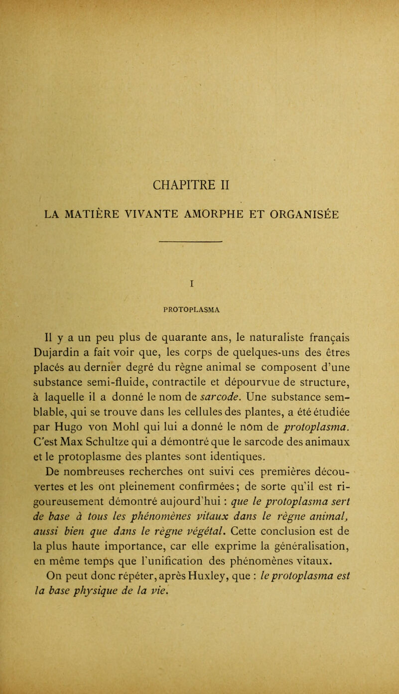 CHAPITRE II LA MATIÈRE VIVANTE AMORPHE ET ORGANISÉE I PROTOPLASMA Il y a un peu plus de quarante ans, le naturaliste français Dujardin a fait voir que, les corps de quelques-uns des êtres placés au dernier degré du règne animal se composent d’une substance semi-fluide, contractile et dépourvue de structure, à laquelle il a donné le nom de sarcode. Une substance sem- blable, qui se trouve dans les cellules des plantes, a été étudiée par Hugo von Mohl qui lui a donné le nOm de protoplasma. C'est Max Schultze qui a démontré que le sarcode des animaux et le protoplasme des plantes sont identiques. De nombreuses recherches ont suivi ces premières décou- vertes et les ont pleinement confirmées ; de sorte qu’il est ri- goureusement démontré aujourd’hui : que le protoplasma sert de base à tous les phénomènes vitaux dans le règne animal, aussi bien que dans le règne végétal. Cette conclusion est de la plus haute importance, car elle exprime la généralisation, en même temps que l'imification des phénomènes vitaux. On peut donc répéter, après Huxley, que : le protoplasma est la base physique de la vie.