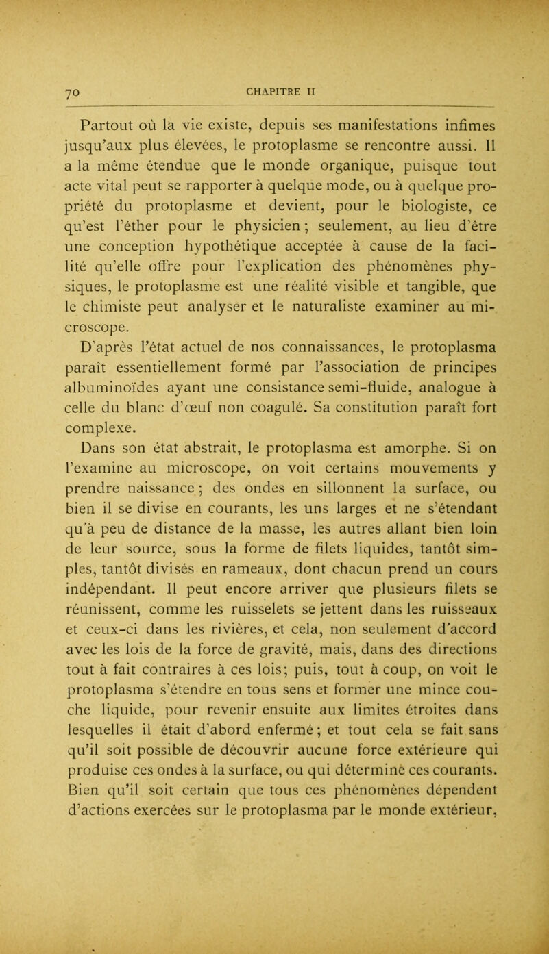 Partout où la vie existe, depuis ses manifestations infimes jusqu’aux plus élevées, le protoplasme se rencontre aussi. Il a la même étendue que le monde organique, puisque tout acte vital peut se rapporter à quelque mode, ou à quelque pro- priété du protoplasme et devient, pour le biologiste, ce qu’est l’éther pour le physicien ; seulement, au lieu d’être une conception hypothétique acceptée à cause de la faci- lité qu’elle offre pour l’explication des phénomènes phy- siques, le protoplasme est une réalité visible et tangible, que le chimiste peut analyser et le naturaliste examiner au mi- croscope. D’après l’état actuel de nos connaissances, le protoplasma paraît essentiellement formé par l’association de principes albuminoïdes ayant une consistance semi-fluide, analogue à celle du blanc d’œuf non coagulé. Sa constitution paraît fort complexe. Dans son état abstrait, le protoplasma est amorphe. Si on l’examine au microscope, on voit certains mouvements y prendre naissance ; des ondes en sillonnent la surface, ou bien il se divise en courants, les uns larges et ne s’étendant qu’à peu de distance de la masse, les autres allant bien loin de leur source, sous la forme de filets liquides, tantôt sim- ples, tantôt divisés en rameaux, dont chacun prend un cours indépendant. Il peut encore arriver que plusieurs filets se réunissent, comme les ruisselets se jettent dans les ruisseaux et ceux-ci dans les rivières, et cela, non seulement d'accord avec les lois de la force de gravité, mais, dans des directions tout à fait contraires à ces lois; puis, tout à coup, on voit le protoplasma s’étendre en tous sens et former une mince cou- che liquide, pour revenir ensuite aux limites étroites dans lesquelles il était d’abord enfermé ; et tout cela se fait sans qu’il soit possible de découvrir aucune force extérieure qui produise ces ondes à la surface, ou qui détermine ces courants. Bien qu’il soit certain que tous ces phénomènes dépendent d’actions exercées sur le protoplasma par le monde extérieur,
