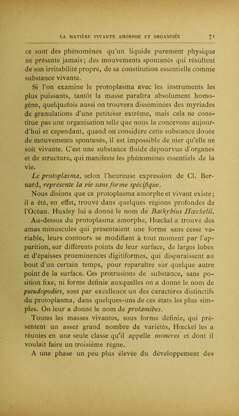 7' ce sont des phénomènes qu'un liquide purement physique ne présente jamais ; des mouvements spontanés qui résultent de son irritabilité propre, de sa constitution essentielle comme substance vivante. Si l’on examine le protoplasma avec les instruments les plus puissants, tantôt la masse paraîtra absolument homo- gène, quelquefois aussi on trouvera disséminées des myriades de granulations d’une petitesse extrême, mais cela ne cons- titue pas une organisation telle que nous la concevons aujour- d’hui et cependant, quand on considère cette substance douée de mouvements spontanés, il est impossible de nier qu’elle ne soit vivante. C’est une substance fluide dépourvue d’organes et de structure, qui manifeste les phénomènes essentiels de la vie. Le protoplasma, selon l’heureuse expression de Cl. Ber- nard, représente la pie sans forme spécifique. Nous disions que ce protoplasma amorphe et vivant existe; il a été, en effet, trouvé dans quelques régions profondes de l’Océan. Huxley lui a donné le nom de Balhybius Hœckelii. Au-dessus du protoplasma amorphe, Hœckel a trouvé des amas minuscules qui présentaient une forme sans cesse va- riable, leurs contours se modifiant à tout moment par l’ap- parition, sur différents points de leur surface, de larges lobes et d’épaisses proéminences digitiformes, qui disparaissent au bout d’un certain temps, pour reparaître sur quelque autre point de la surface. Ces protrusions de substance, sans po- sition fixe, ni forme définie auxquelles on a donné le nom de pseudopodies., sont par excellence un des caractères distinctifs du protoplasma, dans quelques-uns de ces états les plus sim- ples. On leur a donné le nom de protamibes. Toutes les masses vivantes, sous forme définie, qui pré- sentent un assez grand nombre de variétés, Hœckel les a réunies en une seule classe qu’il appelle monères et dont il voulait faire un troisième règne. A une phase un peu plus élevée du développement des
