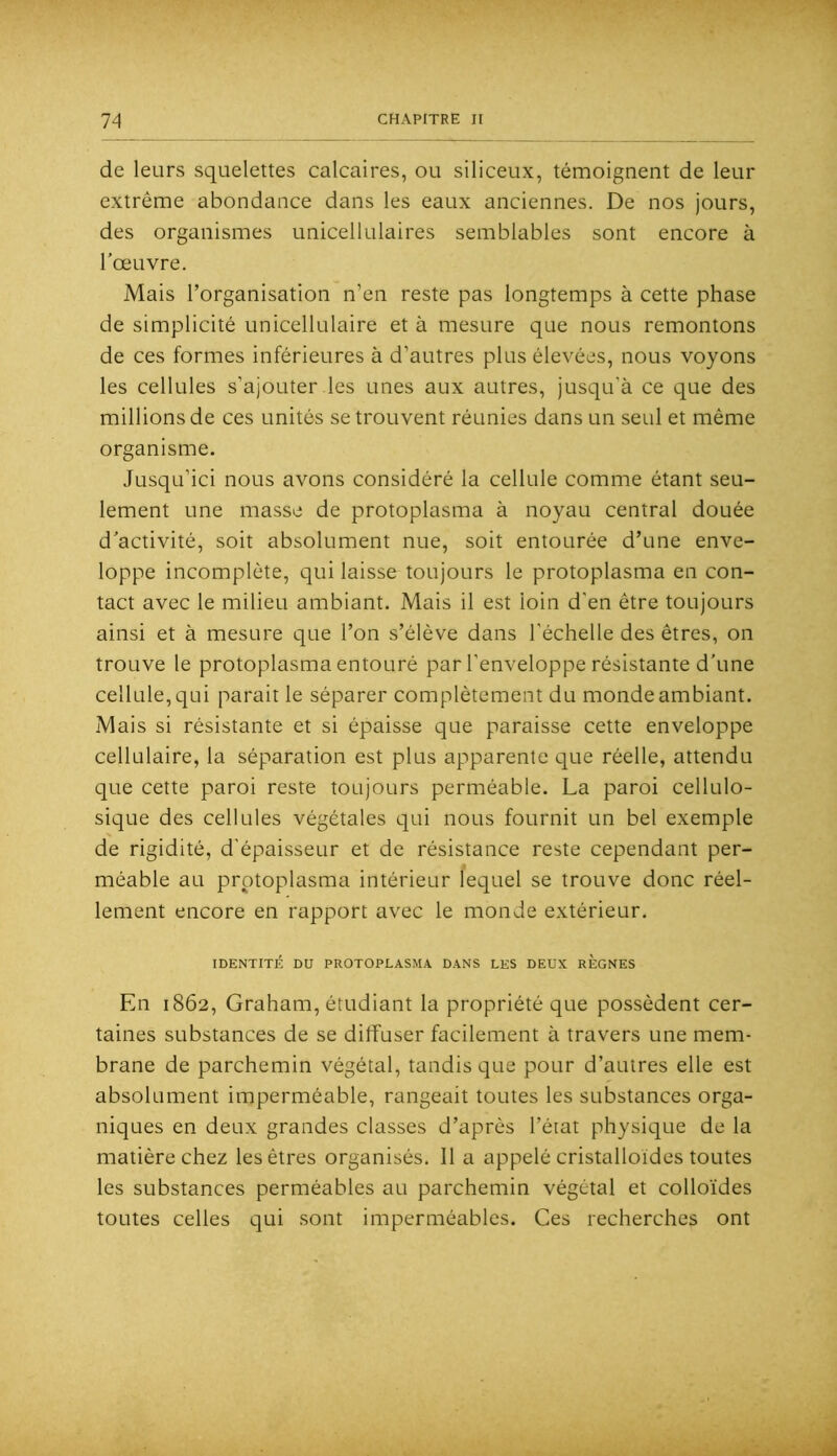 de leurs squelettes calcaires, ou siliceux, témoignent de leur extrême abondance dans les eaux anciennes. De nos jours, des organismes unicellulaires semblables sont encore à l'œuvre. Mais l’organisation n’en reste pas longtemps à cette phase de simplicité unicellulaire et à mesure que nous remontons de ces formes inférieures à d’autres plus élevées, nous voyons les cellules s’ajouter les unes aux autres, jusqu’à ce que des millions de ces unités se trouvent réunies dans un seul et même organisme. Jusqu’ici nous avons considéré la cellule comme étant seu- lement une masse de protoplasma à noyau central douée d'activité, soit absolument nue, soit entourée d’une enve- loppe incomplète, qui laisse toujours le protoplasma en con- tact avec le milieu ambiant. Mais il est loin d’en être toujours ainsi et à mesure que l’on s’élève dans l’échelle des êtres, on trouve le protoplasma entouré par l’enveloppe résistante d'une cellule, qui parait le séparer complètement du monde ambiant. Mais si résistante et si épaisse que paraisse cette enveloppe cellulaire, la séparation est plus apparente que réelle, attendu que cette paroi reste toujours perméable. La paroi cellulo- sique des cellules végétales qui nous fournit un bel exemple de rigidité, d’épaisseur et de résistance reste cependant per- méable au prptoplasma intérieur lequel se trouve donc réel- lement encore en rapport avec le monde extérieur. IDENTITÉ DU PROTOPLASMA DANS LES DEUX REGNES En 1862, Graham, étudiant la propriété que possèdent cer- taines substances de se diffuser facilement à travers une mem- brane de parchemin végétal, tandis que pour d’autres elle est absolument imperméable, rangeait toutes les substances orga- niques en deux grandes classes d’après l’état physique de la matière chez les êtres organisés. 11 a appelé cristalloïdes toutes les substances perméables au parchemin végétal et colloïdes toutes celles qui sont imperméables. Ces recherches ont