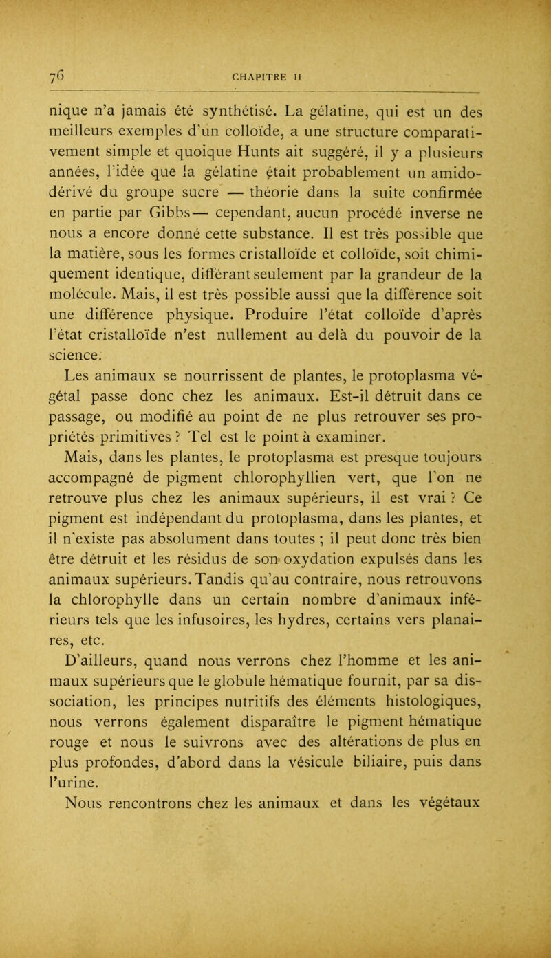 nique n’a jamais été synthétisé. La gélatine, qui est un des meilleurs exemples d’un colloïde, a une structure comparati- vement simple et quoique Hunts ait suggéré, il y a plusieurs années, l’idée que la gélatine était probablement un amido- dérivé du groupe sucre — théorie dans la suite confirmée en partie par Gibbs— cependant, aucun procédé inverse ne nous a encore donné cette substance. Il est très possible que la matière, sous les formes cristalloïde et colloïde, soit chimi- quement identique, différant seulement par la grandeur de la molécule. Mais, il est très possible aussi que la différence soit une différence physique. Produire l’état colloïde d’après l’état cristalloïde n’est nullement au delà du pouvoir de la science. Les animaux se nourrissent de plantes, le protoplasma vé- gétal passe donc chez les animaux. Est-il détruit dans ce passage, ou modifié au point de ne plus retrouver ses pro- priétés primitives ? Tel est le point à examiner. Mais, dans les plantes, le protoplasma est presque toujours accompagné de pigment chlorophyllien vert, que Ton ne retrouve plus chez les animaux supérieurs, il est vrai ? Ce pigment est indépendant du protoplasma, dans les plantes, et il n’existe pas absolument dans toutes ; il peut donc très bien être détruit et les résidus de son oxydation expulsés dans les animaux supérieurs. Tandis qu’au contraire, nous retrouvons la chlorophylle dans un certain nombre d’animaux infé- rieurs tels que les infusoires, les hydres, certains vers planai- res, etc. D’ailleurs, quand nous verrons chez l’homme et les ani- maux supérieurs que le globule hématique fournit, par sa dis- sociation, les principes nutritifs des éléments histologiques, nous verrons également disparaître le pigment hématique rouge et nous le suivrons avec des altérations de plus en plus profondes, d'abord dans la vésicule biliaire, puis dans l’urine. Nous rencontrons chez les animaux et dans les végétaux