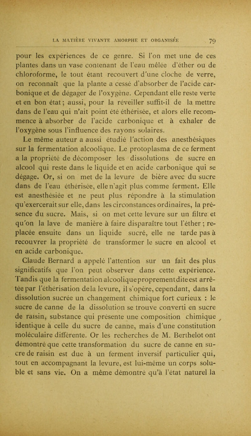 pour les expériences de ce genre. Si l’on met une de ces plantes dans un vase contenant de l’eau mêlée d’éther ou de chloroforme, le tout étant recouvert d\ine cloche de verre, on reconnaît que la plante a cessé d'absorber de l’acide car- bonique et de dégager de l’oxygène. Cependant elle reste verte et en bon état ; aussi, pour la réveiller sufïit-il de la mettre dans de l’eau qui n’ait point été éthérisée, et alors elle recom- mence à absorber de l’acide carbonique et à exhaler de l’oxygène sous l’influence des rayons solaires. Le même auteur a aussi étudié Taction des anesthésiques sur la fermentation alcoolique. Le protoplasma de ce ferment a la propriété de décomposer les dissolutions de sucre en alcool qui reste dans le liquide et en acide carbonique qui se dégage. Or, si on met de la levure de bière avec du sucre dans de l’eau éthérisée, elle n’agit plus comme ferment. Elle est anesthésiée et ne peut plus répondre à la stimulation qu’exercerait sur elle, dans les circonstances ordinaires, la pré- sence du sucre. Mais, si on met cette levure sur un filtre et qu’on la lave de manière à faire disparaître tout l’éther ; re- placée ensuite dans un liquide sucré, elle ne tarde pas à recouvrer la propriété de transformer le sucre en alcool et en acide carbonique. Claude Bernard a appelé l’attention sur un fait des plus significatifs que l’on peut observer dans cette expérience. Tandis que la fermentationalcooliqueproprementditeest arrê- tée par l'éthérisation delà levure, il s’opère, cependant, dans la dissolution sucrée un changement chimique fort curieux : le sucre de canne de la dissolution se trouve converti en sucre de raisin, substance qui présente une composition chimique ^ identique à celle du sucre de canne, mais d’une constitution moléculaire differente. Or les recherches de M. Berthelot ont démontré que cette transformation du sucre de canne en su- cre de raisin est due à un ferment inversif particulier qui, tout en accompagnant la levure, est lui-même un corps solu- ble et sans vie. On a même démontré qu’à l’état naturel la