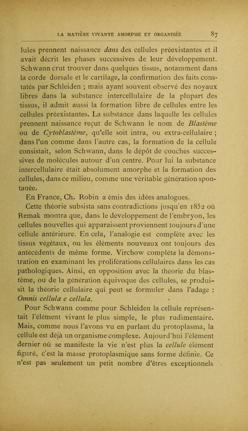 Iules prennent naissance dans des cellules préexistantes et il avait décrit les phases successives de leur développement. Schwann crut trouver dans quelques tissus, notamment dans la corde dorsale et le cartilage, la confirmation des faits cons- tatés par Schleiden ; m.ais ayant souvent observé des noyaux libres dans la substance intercellulaire de la plupart des tissus, il admit aussi la formation libre de cellules entre les cellules préexistantes. La substance dans laquelle les cellules prennent naissance reçut de Schwann le nom de Blastème ou de Cytoblastème^ qu’elle soit intra, ou extra-cellulaire ; dans l’un comme dans l’autre cas, la formation de la cellule consistait, selon Schwann, dans le dépôt de couches succes- sives de molécules autour d'un centre. Pour lui la substance intercellulaire était absolument amorphe et la formation des cellules, dans ce milieu, comme une véritable génération spon- tanée. En France, Ch. Robin a émis des idées analogues. Cette théorie subsista sans contradictions jusqu’en i852 où Remak montra que, dans le développement de l'embryon, les cellules nouvelles qui apparaissent proviennent toujours d’une cellule antérieure. En cela, l'analogie est complète avec les tissus végétaux, ou les éléments nouveaux ont toujours des antécédents de même forme. Virchow compléta la démons- tration en examinant les proliférations cellulaires dans les cas pathologiques. Ainsi, en opposition avec la théorie du blas- tème, ou de la génération équivoque des cellules, se produi- sit la théorie cellulaire qui peut se formuler dans l’adage : Omnis cellula e cellula. Pour Schwann comme pour Schleiden la cellule représen- tait l’élément vivant le plus simple, le plus rudimentaire. Mais, comme nous l'avons vu en parlant du protoplasma, la cellule est déjà un organisme complexe. Aujourd’hui l’élément dernier où se manifeste la vie n’est plus la cellule élément figuré, c’est la masse protoplasmique sans forme définie. Ce n’est pas seulement un petit nombre d’êtres exceptionnels -