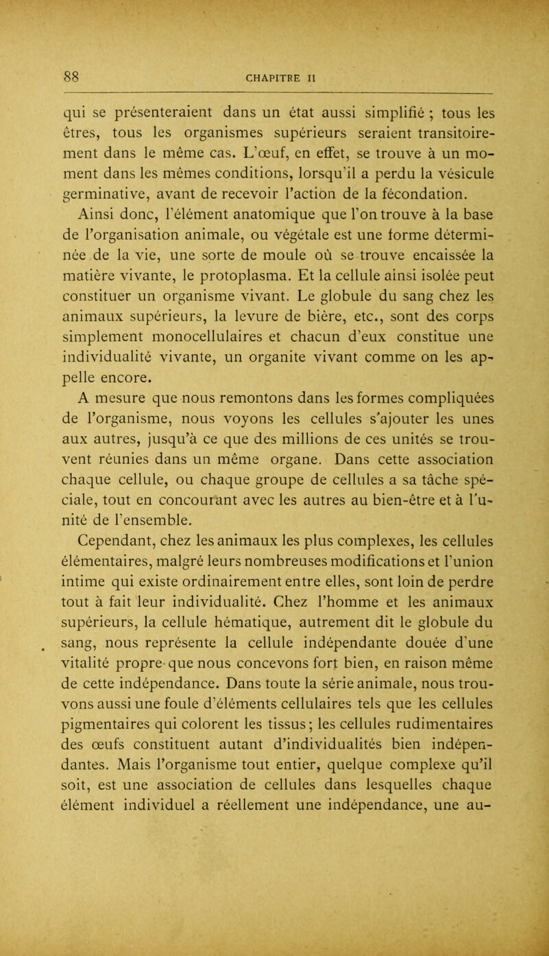 qui se présenteraient dans un état aussi simplifié ; tous les êtres, tous les organismes supérieurs seraient transitoire- ment dans le même cas. L’œuf, en effet, se trouve à un mo- ment dans les mêmes conditions, lorsqu’il a perdu la vésicule germinative, avant de recevoir l’action de la fécondation. Ainsi donc, l’élément anatomique que l’on trouve à la base de l’organisation animale, ou végétale est une forme détermi- née de la vie, une sorte de moule où se trouve encaissée la matière vivante, le protoplasma. Et la cellule ainsi isolée peut constituer un organisme vivant. Le globule du sang chez les animaux supérieurs, la levure de bière, etc., sont des corps simplement monocellulaires et chacun d’eux constitue une individualité vivante, un organite vivant comme on les ap- pelle encore. A mesure que nous remontons dans les formes compliquées de l’organisme, nous voyons les cellules s’ajouter les unes aux autres, jusqu’à ce que des millions de ces unités se trou- vent réunies dans un même organe. Dans cette association chaque cellule, ou chaque groupe de cellules a sa tâche spé- ciale, tout en concourant avec les autres au bien-être et à l’u- nité de l’ensemble. Cependant, chez les animaux les plus complexes, les cellules élémentaires, malgré leurs nombreuses modifications et l’union intime qui existe ordinairement entre elles, sont loin de perdre tout à fait leur individualité. Chez l’homme et les animaux supérieurs, la cellule hématique, autrement dit le globule du sang, nous représente la cellule indépendante douée d’une vitalité propre* que nous concevons fort bien, en raison même de cette indépendance. Dans toute la série animale, nous trou- vons aussi une foule d’éléments cellulaires tels que les cellules pigmentaires qui colorent les tissus; les cellules rudimentaires des œufs constituent autant d’individualités bien indépen- dantes. Mais l’organisme tout entier, quelque complexe qu’il soit, est une association de cellules dans lesquelles chaque élément individuel a réellement une indépendance, une au-