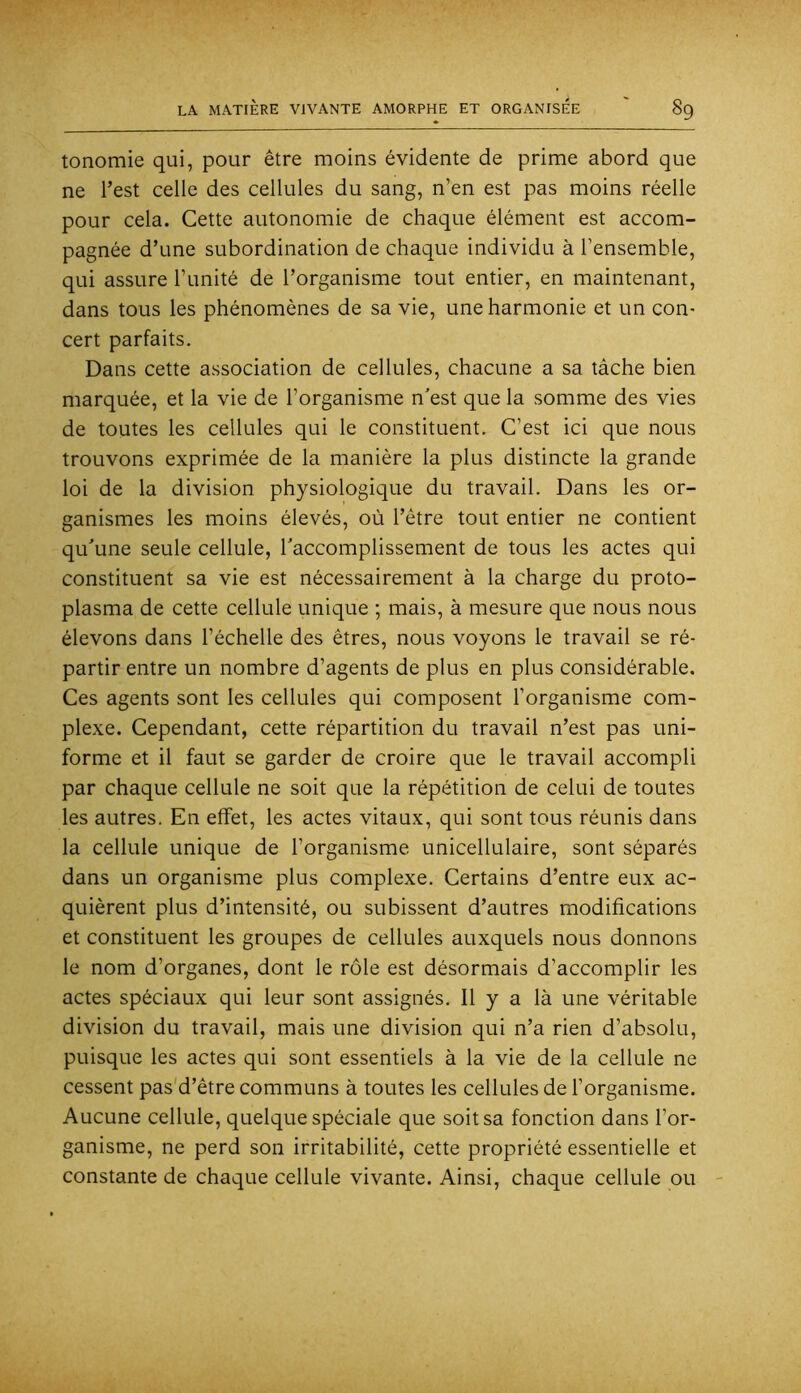 tonomie qui, pour être moins évidente de prime abord que ne l’est celle des cellules du sang, n’en est pas moins réelle pour cela. Cette autonomie de chaque élément est accom- pagnée d’une subordination de chaque individu à l’ensemble, qui assure l’imité de l’organisme tout entier, en maintenant, dans tous les phénomènes de sa vie, une harmonie et un con- cert parfaits. Dans cette association de cellules, chacune a sa tâche bien marquée, et la vie de l’organisme n’est que la somme des vies de toutes les cellules qui le constituent. C’est ici que nous trouvons exprimée de la manière la plus distincte la grande loi de la division physiologique du travail. Dans les or- ganismes les moins élevés, où l’être tout entier ne contient qu’une seule cellule, l’accomplissement de tous les actes qui constituent sa vie est nécessairement à la charge du proto- plasma de cette cellule unique ; mais, à mesure que nous nous élevons dans l’échelle des êtres, nous voyons le travail se ré- partir entre un nombre d’agents de plus en plus considérable. Ces agents sont les cellules qui composent l’organisme com- plexe. Cependant, cette répartition du travail n’est pas uni- forme et il faut se garder de croire que le travail accompli par chaque cellule ne soit que la répétition de celui de toutes les autres. En effet, les actes vitaux, qui sont tous réunis dans la cellule unique de l’organisme unicellulaire, sont séparés dans un organisme plus complexe. Certains d’entre eux ac- quièrent plus d’intensité, ou subissent d’autres modifications et constituent les groupes de cellules auxquels nous donnons le nom d’organes, dont le rôle est désormais d’accomplir les actes spéciaux qui leur sont assignés. Il y a là une véritable division du travail, mais une division qui n’a rien d’absolu, puisque les actes qui sont essentiels à la vie de la cellule ne cessent pas'd’être communs à toutes les cellules de l’organisme. Aucune cellule, quelque spéciale que soit sa fonction dans l’or- ganisme, ne perd son irritabilité, cette propriété essentielle et constante de chaque cellule vivante. Ainsi, chaque cellule ou