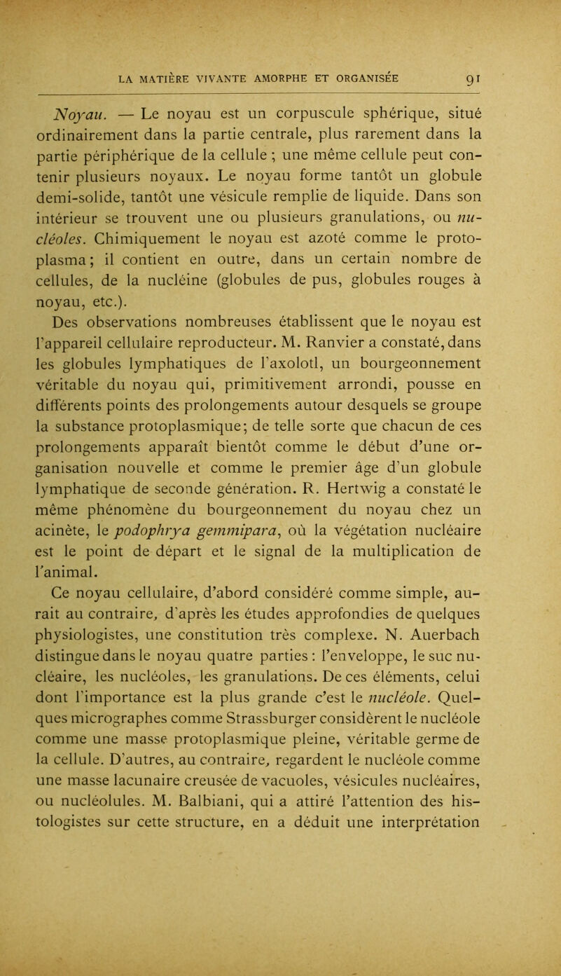 Noyau. — Le noyau est un corpuscule sphérique, situé ordinairement dans la partie centrale, plus rarement dans la partie périphérique de la cellule ; une même cellule peut con- tenir plusieurs noyaux. Le noyau forme tantôt un globule demi-solide, tantôt une vésicule remplie de liquide. Dans son intérieur se trouvent une ou plusieurs granulations, ou nu- cléoles. Chimiquement le noyau est azoté comme le proto- plasma ; il contient en outre, dans un certain nombre de cellules, de la nucléine (globules de pus, globules rouges à noyau, etc.). Des observations nombreuses établissent que le noyau est l’appareil cellulaire reproducteur. M. Ranvier a constaté, dans les globules lymphatiques de l’axolotl, un bourgeonnement véritable du noyau qui, primitivement arrondi, pousse en dilférents points des prolongements autour desquels se groupe la substance protoplasmique; de telle sorte que chacun de ces prolongements apparaît bientôt comme le début d’une or- ganisation nouvelle et comme le premier âge d’un globule lymphatique de seconde génération. R. Hertwig a constaté le même phénomène du bourgeonnement du noyau chez un acinète, le podophrya gemmipara^ où la végétation nucléaire est le point de départ et le signal de la multiplication de l'animal. Ce noyau cellulaire, d’abord considéré comme simple, au- rait au contraire, d’après les études approfondies de quelques physiologistes, une constitution très complexe. N. Auerbach distingue dans le noyau quatre parties: l’enveloppe, le suc nu- cléaire, les nucléoles, les granulations. De ces éléments, celui dont l’importance est la plus grande c’est le nucléole. Quel- ques micrographes comme Strassburger considèrent le nucléole comme une masse protoplasmique pleine, véritable germe de la cellule. D’autres, au contraire, regardent le nucléole comme une masse lacunaire creusée de vacuoles, vésicules nucléaires, ou nucléolules. M. Balbiani, qui a attiré l’attention des his- tologistes sur cette structure, en a déduit une interprétation