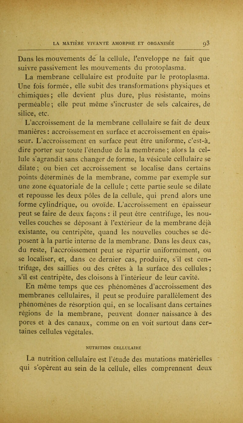 Dans les mouvements de la cellule, l’enveloppe ne fait que suivre passivement les mouvements du protoplasma. La membrane cellulaire est produite par le protoplasma. Une fois formée, elle subit des transformations physiques et chimiques ; elle devient plus dure, plus résistante, moins perméable ; elle peut même s’incruster de sels calcaires, de silice, etc. L’accroissement de la membrane cellulaire se fait de deux manières : accroissement en surface et accroissement en épais- seur. L’accroissement en surface peut être uniforme, c’est-à_ dire porter sur toute l’étendue de la membrane; alors la cel- lule s’agrandit sans changer de forme, la vésicule cellulaire se dilate ; ou bien cet accroissement se localise dans certains points déterminés de la membrane, comme par exemple sur une zone équatoriale de la cellule ; cette partie seule se dilate et repousse les deux pôles de la cellule, qui prend alors une forme cylindrique, ou ovoïde. L’accroissement en épaisseur peut se faire de deux façons : il peut être centrifuge, les nou- velles couches se déposant à l’extérieur de la membrane déjà existante, ou centripète, quand les nouvelles couches se dé- posent à la partie interne de la membrane. Dans les deux cas, du reste, l’accroissement peut se répartir uniformément, ou se localiser, et, dans ce dernier cas, produire, s’il est cen- trifuge, des saillies ou des crêtes à la surface des cellules ; s’il est centripète, des cloisons à l’intérieur de leur cavité. En même temps que ces phénomènes d’accroissement des membranes cellulaires, il peut se produire parallèlement des phénomènes de résorption qui, en se localisant dans certaines régions de la membrane, peuvent donner naissance à des pores et à des canaux, comme on en voit surtout dans cer- taines cellules végétales. NUTRITION CELLULAIRE La nutrition cellulaire est l’étude des mutations matérielles qui s’opèrent au sein de la cellule, elles comprennent deux