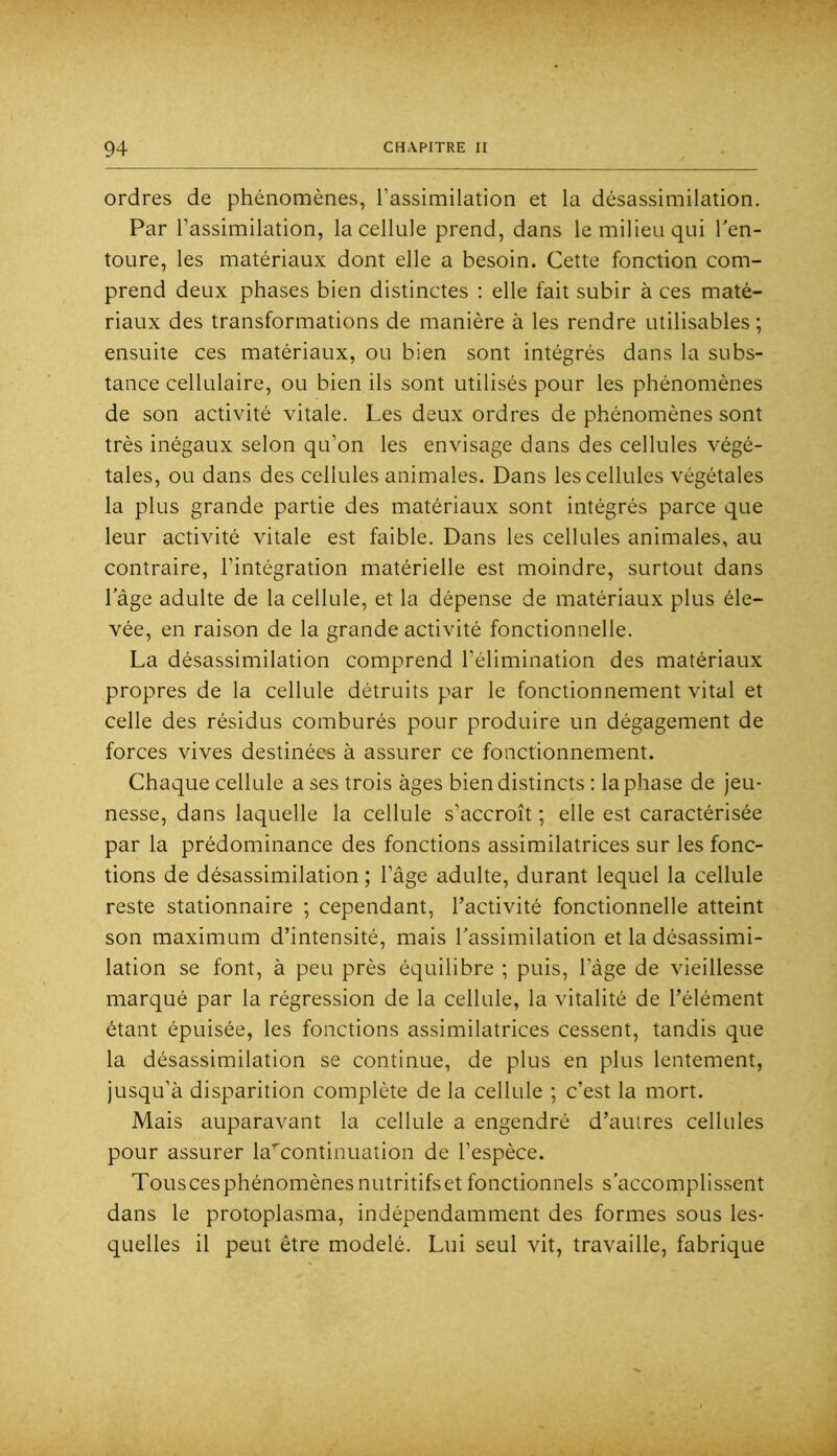 ordres de phénomènes, l’assimilation et la désassimilation. Par l’assimilation, la cellule prend, dans le milieu qui Ten- toure, les matériaux dont elle a besoin. Cette fonction com- prend deux phases bien distinctes : elle fait subir à ces maté- riaux des transformations de manière à les rendre utilisables ; ensuite ces matériaux, ou bien sont intégrés dans la subs- tance cellulaire, ou bien ils sont utilisés pour les phénomènes de son activité vitale. Les deux ordres de phénomènes sont très inégaux selon qu’on les envisage dans des cellules végé- tales, ou dans des cellules animales. Dans les cellules végétales la plus grande partie des matériaux sont intégrés parce que leur activité vitale est faible. Dans les cellules animales, au contraire, l’intégration matérielle est moindre, surtout dans l’âge adulte de la cellule, et la dépense de matériaux plus éle- vée, en raison de la grande activité fonctionnelle. La désassimilation comprend l’élimination des matériaux propres de la cellule détruits par le fonctionnement vital et celle des résidus comburés pour produire un dégagement de forces vives destinées à assurer ce fonctionnement. Chaque cellule a ses trois âges bien distincts : la phase de jeu- nesse, dans laquelle la cellule s’accroît ; elle est caractérisée par la prédominance des fonctions assimilatrices sur les fonc- tions de désassimilation ; l’âge adulte, durant lequel la cellule reste stationnaire ; cependant, l’activité fonctionnelle atteint son maximum d’intensité, mais l’assimilation et la désassimi- lation se font, à peu près équilibre ; puis, l’âge de vieillesse marqué par la régression de la cellule, la vitalité de l’élément étant épuisée, les fonctions assimilatrices cessent, tandis que la désassimilation se continue, de plus en plus lentement, jusqu’à disparition complète de la cellule ; c’est la mort. Mais auparavant la cellule a engendré d’autres cellules pour assurer la'^continuation de l’espèce. Tous ces phénomènes nutritifs et fonctionnels s’accomplis.sent dans le protoplasma, indépendamment des formes sous les- quelles il peut être modelé. Lui seul vit, travaille, fabrique