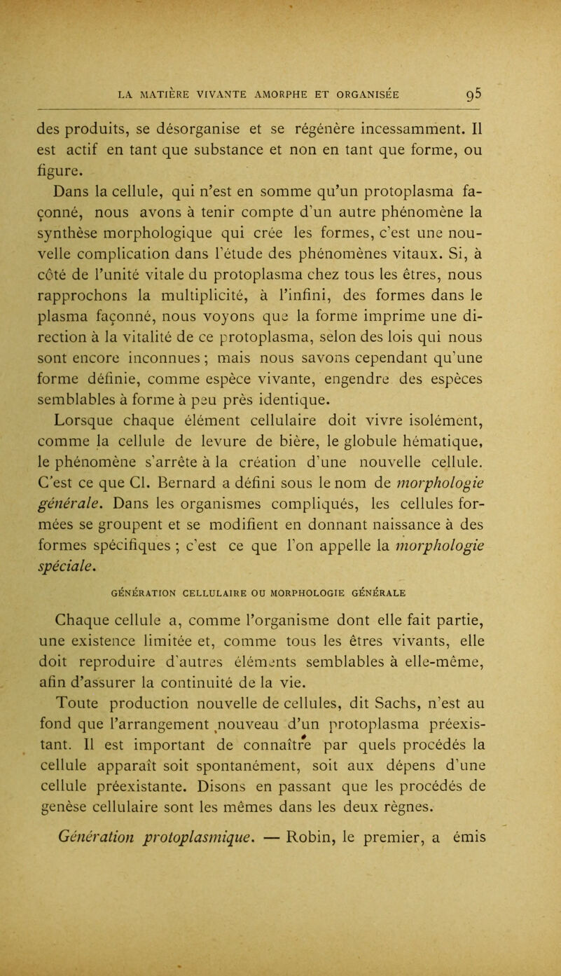 des produits, se désorganise et se régénère incessamment. Il est actif en tant que substance et non en tant que forme, ou figure. Dans la cellule, qui n’est en somme qu’un protoplasma fa- çonné, nous avons à tenir compte d’un autre phénomène la synthèse morphologique qui crée les formes, c’est une nou- velle complication dans l’étude des phénomènes vitaux. Si, à côté de l’unité vitale du protoplasma chez tous les êtres, nous rapprochons la multiplicité, à l’infini, des formes dans le plasma façonné, nous voyons que la forme imprime une di- rection à la vitalité de ce protoplasma, selon des lois qui nous sont encore inconnues ; mais nous savons cependant qu’une forme définie, comme espèce vivante, engendre des espèces semblables à forme à peu près identique. Lorsque chaque élément cellulaire doit vivre isolément, comme la cellule de levure de bière, le globule hématique, le phénomène s’arrête à la création d’une nouvelle cellule. C'est ce que Cl. Bernard a défini sous le nom de morphologie générale. Dans les organismes compliqués, les cellules for- mées se groupent et se modifient en donnant naissance à des formes spécifiques ; c’est ce que l’on appelle la morphologie spéciale. GÉNÉRATION CELLULAIRE OU MORPHOLOGIE GÉNÉRALE Chaque cellule a, comme l’organisme dont elle fait partie, une existence limitée et, comme tous les êtres vivants, elle doit reproduire d’autres éléments semblables à elle-même, afin d’assurer la continuité de la vie. Toute production nouvelle de cellules, dit Sachs, n’est au fond que l’arrangement ^nouveau d’un protoplasma préexis- tant. 11 est important de connaître par quels procédés la cellule apparaît soit spontanément, soit aux dépens d’une cellule préexistante. Disons en passant que les procédés de genèse cellulaire sont les mêmes dans les deux règnes. Génération protoplasmique. — Robin, le premier, a émis