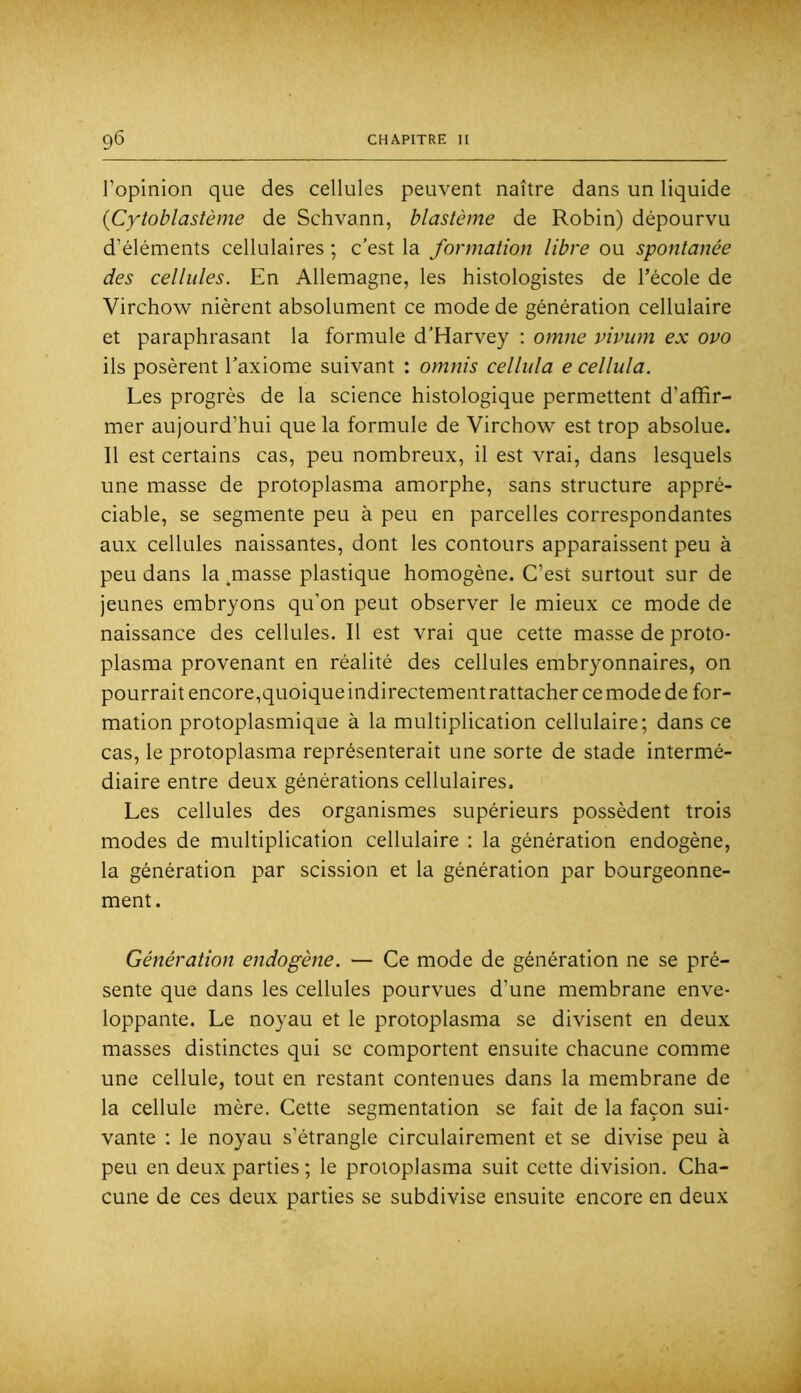 l’opinion que des cellules peuvent naître dans un liquide {Cy'toblastème de Schvann, blastème de Robin) dépourvu d’éléments cellulaires ; c’est la formation libre ou spontanée des cellules. En Allemagne, les histologistes de l’école de Virchow nièrent absolument ce mode de génération cellulaire et paraphrasant la formule d’Harvey ; omne vivum ex ovo ils posèrent l’axiome suivant : omnis celliila e cellula. Les progrès de la science histologique permettent d’affir- mer aujourd’hui que la formule de Virchow est trop absolue. 11 est certains cas, peu nombreux, il est vrai, dans lesquels une masse de protoplasma amorphe, sans structure appré- ciable, se segmente peu à peu en parcelles correspondantes aux cellules naissantes, dont les contours apparaissent peu à peu dans la ^masse plastique homogène. C’est surtout sur de jeunes embryons qu’on peut observer le mieux ce mode de naissance des cellules. Il est vrai que cette masse de proto- plasma provenant en réalité des cellules embryonnaires, on pourrait encore,quoique indirectement rattacher ce mode de for- mation protoplasmique à la multiplication cellulaire; dans ce cas, le protoplasma représenterait une sorte de stade intermé- diaire entre deux générations cellulaires. Les cellules des organismes supérieurs possèdent trois modes de multiplication cellulaire : la génération endogène, la génération par scission et la génération par bourgeonne- ment. Génération endogène. — Ce mode de génération ne se pré- sente que dans les cellules pourvues d’une membrane enve- loppante. Le noyau et le protoplasma se divisent en deux masses distinctes qui se comportent ensuite chacune comme une cellule, tout en restant contenues dans la membrane de la cellule mère. Cette segmentation se fait de la façon sui- vante : le noyau s’étrangle circulairement et se divise peu à peu en deux parties ; le proioplasma suit cette division. Cha- cune de ces deux parties se subdivise ensuite encore en deux