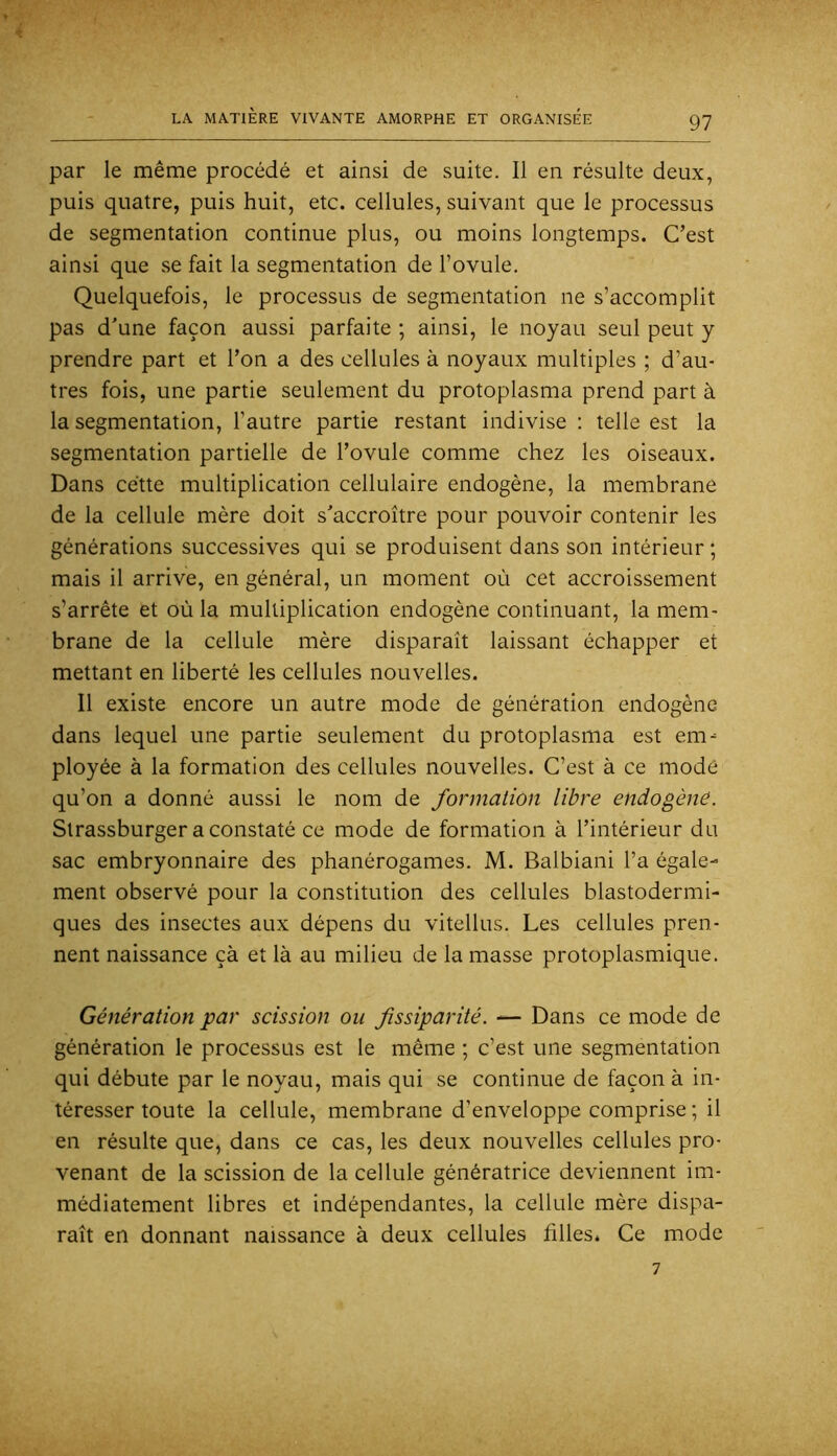 par le même procédé et ainsi de suite. Il en résulte deux, puis quatre, puis huit, etc. cellules, suivant que le processus de segmentation continue plus, ou moins longtemps. C’est ainsi que se fait la segmentation de l’ovule. Quelquefois, le processus de segmentation ne s’accomplit pas d'une façon aussi parfaite ; ainsi, le noyau seul peut y prendre part et Ton a des cellules à noyaux multiples ; d’au- tres fois, une partie seulement du protoplasma prend part à la segmentation, l’autre partie restant indivise : telle est la segmentation partielle de l’ovule comme chez les oiseaux. Dans cette multiplication cellulaire endogène, la membrane de la cellule mère doit s'accroître pour pouvoir contenir les générations successives qui se produisent dans son intérieur ; mais il arrive, en général, un moment où cet accroissement s’arrête et où la multiplication endogène continuant, la mem- brane de la cellule mère disparaît laissant échapper et mettant en liberté les cellules nouvelles. Il existe encore un autre mode de génération endogène dans lequel une partie seulement du protoplasma est em^ ployée à la formation des cellules nouvelles. C’est à ce mode qu’on a donné aussi le nom de formation libre endogène. Slrassburger a constaté ce mode de formation à l’intérieur du sac embryonnaire des phanérogames. M. Balbiani l’a égale- ment observé pour la constitution des cellules blastodermi- ques des insectes aux dépens du vitellus. Les cellules pren- nent naissance çà et là au milieu de la masse protoplasmique. Génération par scission ou fissiparité. — Dans ce mode de génération le processus est le même ; c’est une segmentation qui débute par le noyau, mais qui se continue de façon à in- téresser toute la cellule, membrane d’enveloppe comprise ; il en résulte que, dans ce cas, les deux nouvelles cellules pro- venant de la scission de la cellule génératrice deviennent im- médiatement libres et indépendantes, la cellule mère dispa- raît en donnant naissance à deux cellules filles. Ce mode 7