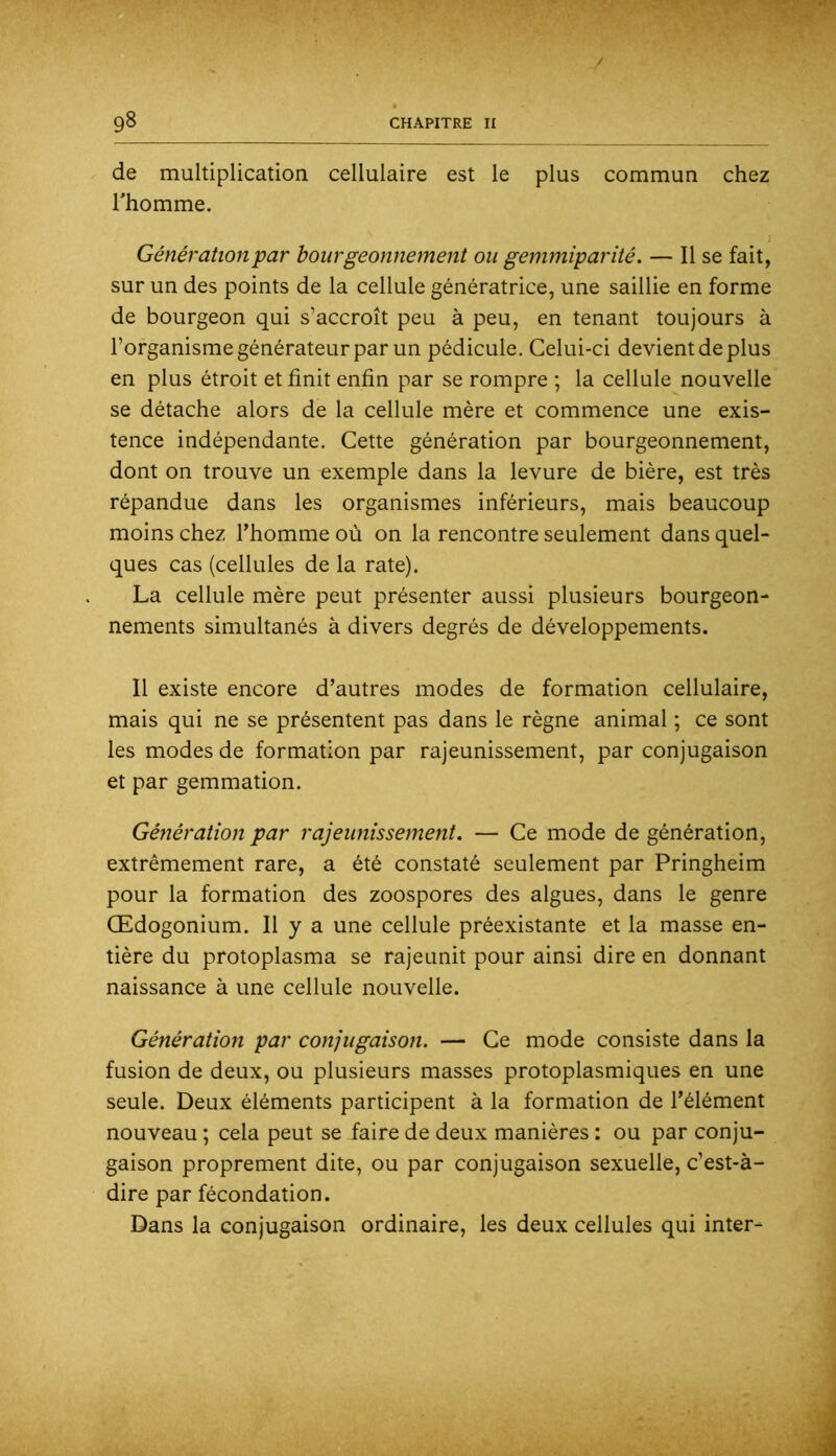de multiplication cellulaire est le plus commun chez rhomme. Génération par bourgeonnement ou gemmiparité. — Il se fait, sur un des points de la cellule génératrice, une saillie en forme de bourgeon qui s’accroît peu à peu, en tenant toujours à l’organisme générateur par un pédicule. Celui-ci devient de plus en plus étroit et finit enfin par se rompre ; la cellule nouvelle se détache alors de la cellule mère et commence une exis- tence indépendante. Cette génération par bourgeonnement, dont on trouve un exemple dans la levure de bière, est très répandue dans les organismes inférieurs, mais beaucoup moins chez Thomme où on la rencontre seulement dans quel- ques cas (cellules de la rate). La cellule mère peut présenter aussi plusieurs bourgeon- nements simultanés à divers degrés de développements. Il existe encore d’autres modes de formation cellulaire, mais qui ne se présentent pas dans le règne animal ; ce sont les modes de formation par rajeunissement, par conjugaison et par gemmation. Génération par rajeunissement. — Ce mode de génération, extrêmement rare, a été constaté seulement par Pringheim pour la formation des zoospores des algues, dans le genre Œdogonium. Il y a une cellule préexistante et la masse en- tière du protoplasma se rajeunit pour ainsi dire en donnant naissance à une cellule nouvelle. Génération par conjugaison. — Ce mode consiste dans la fusion de deux, ou plusieurs masses protoplasmiques en une seule. Deux éléments participent à la formation de l’élément nouveau ; cela peut se faire de deux manières : ou par conju- gaison proprement dite, ou par conjugaison sexuelle, c’est-à- dire par fécondation. Dans la conjugaison ordinaire, les deux cellules qui inter-