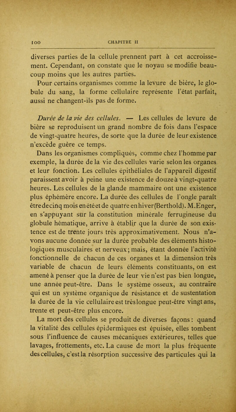 diverses parties de la cellule prennent part à cet accroisse- ment. Cependant, on constate que le noyau se modifie beau- coup moins que les autres parties. Pour certains organismes comme la levure de bière, le glo- bule du sang, la forme cellulaire représente l’état parfait, aussi ne changent-ils pas de forme. Durée de la vie des cellules. — Les cellules de levure de bière se reproduisent un grand nombre de fois dans l’espace de vingt-quatre heures, de sorte que la durée de leur existence n’excède guère ce temps. Dans les organismes compliqués, comme chez l’homme par exemple, la durée de la vie des cellules varie selon les organes et leur fonction. Les cellules épithéliales de l’appareil digestif paraissent avoir à peine une existence de douze à vingt-quatre heures. Les cellules de la glande mammaire ont une existence plus éphémère encore. La durée des cellules de l’ongle paraît êtredecinq moisenétéetde quatre enhiver(Berthold). M.Enger, en s’appuyant sur la constitution minérale ferrugineuse du globule hématique, arrive à établir que la durée de son exis- tence est de trente jours très approximativement. Nous n’a- vons aucune donnée sur la durée probable des éléments histo- logiques musculaires et nerveux; mais, étant donnée l’activité fonctionnelle de chacun de ces organes et la dimension très variable de chacun de leurs éléments constituants, on est amené à penser que la durée de leur vie n’est pas bien longue, une année peut-être. Dans le système osseux, au contraire qui est un système organique de résistance et de sustentation la durée de la vie cellulaire est trèslongue peut-être vingt ans, trente et peut-être plus encore. La mort des cellules se produit de diverses façons : quand la vitalité des cellules épidermiques est épuisée, elles tombent sous l’influence de causes mécaniques extérieures, telles que lavages, frottements, etc. La cause de mort la plus fréquente des cellules, c’estla résorption successive des particules qui la
