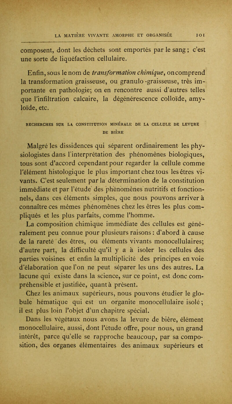 composent, dont les déchets sont emportés par le sang ; c’est une sorte de liquéfaction cellulaire. Enfin, sous le nom de transformation chimique^ on comprend la transformation graisseuse, ou granulo -graisseuse, très im- portante en pathologie; on en rencontre aussi d’autres telles que l'infiltration calcaire, la dégénérescence colloïde, amy- loïde, etc. RECHERCHES SUR LA CONSTITUTION MINERALE DE LA CELLULE DE LEVURE DE BIÈRE Malgré les dissidences qui séparent ordinairement les phy- siologistes dans l’interprétation des phénomènes biologiques, tous sont d’accord cependant pour regarder la cellule comme l'élément histologique le plus important chez tous les êtres vi- vants. C’est seulement par la détermination de la constitution immédiate et par l’étude des phénomènes nutritifs et fonction- nels, dans ces éléments simples, que nous pouvons arriver à connaître ces mêmes phénomènes chez les êtres les plus com- pliqués et les plus parfaits, comme l’homme. La composition chimique immédiate des cellules est géné- ralement peu connue pour plusieurs raisons : d’abord à cause de la rareté des êtres, ou éléments vivants monocellulaires; d’autre part, la difficulté qu’il y a à isoler les cellules des parties voisines et enfin la multiplicité des principes en voie d'élaboration que l’on ne peut séparer les uns des autres. La lacune qui existe dans la science, sur ce point, est donc com- préhensible et justifiée, quant à présent. Chez les animaux supérieurs, nous pouvons étudier le glo- bule hématique qui est un organite monocellulaire isolé ; il est plus loin l’objet d’un chapitre spécial. Dans les végétaux nous avons la levure de bière, élément monocellulaire, aussi, dont l’étude offre, pour nous, un grand intérêt, parce qu’elle se rapproche bjeaucoup, par sa compo- sition, des organes élémentaires des animaux supérieurs et