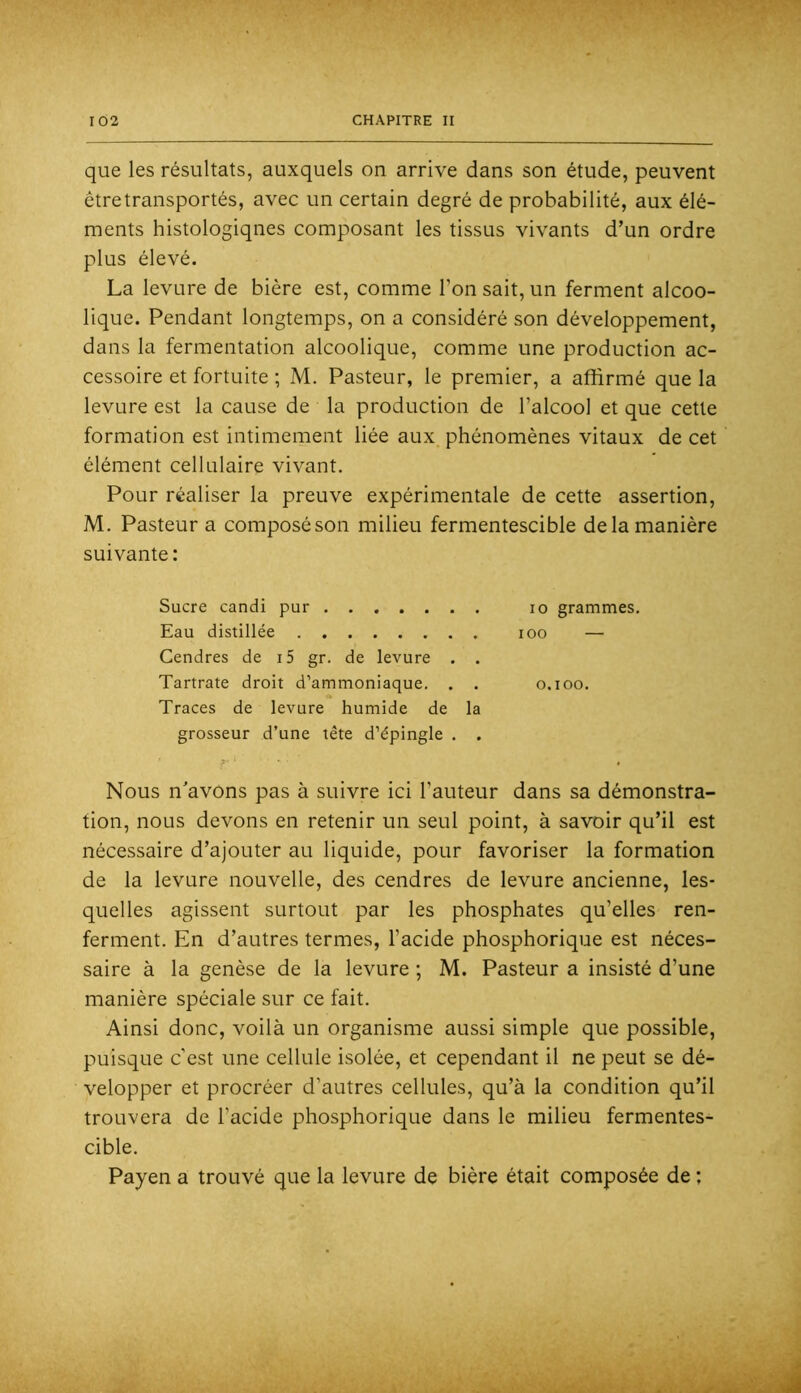 que les résultats, auxquels on arrive dans son étude, peuvent êtretransportés, avec un certain degré de probabilité, aux élé- ments histologiqnes composant les tissus vivants d’un ordre plus élevé. La levure de bière est, comme l’on sait, un ferment alcoo- lique. Pendant longtemps, on a considéré son développement, dans la fermentation alcoolique, comme une production ac- cessoire et fortuite ; M. Pasteur, le premier, a affirmé que la levure est la cause de la production de l’alcool et que cette formation est intimement liée aux phénomènes vitaux de cet élément cellulaire vivant. Pour réaliser la preuve expérimentale de cette assertion, M. Pasteur a composé son milieu fermentescible de la manière suivante: Sucre candi pur lo grammes. Eau distillée loo — Cendres de i5 gr. de levure . . Tartrate droit d’ammoniaque. . . o.ioo. Traces de levure humide de la grosseur d’une tête d’épingle . . X' • ■ 0 Nous n'avons pas à suivre ici l’auteur dans sa démonstra- tion, nous devons en retenir un seul point, à savoir qu’il est nécessaire d’ajouter au liquide, pour favoriser la formation de la levure nouvelle, des cendres de levure ancienne, les- quelles agissent surtout par les phosphates qu’elles ren- ferment, En d’autres termes, l’acide phosphorique est néces- saire à la genèse de la levure ; M. Pasteur a insisté d’une manière spéciale sur ce fait. Ainsi donc, voilà un organisme aussi simple que possible, puisque c’est une cellule isolée, et cependant il ne peut se dé- velopper et procréer d’autres cellules, qu’à la condition qu’il trouvera de l’acide phosphorique dans le milieu fermentes- cible. Payen a trouvé que la levure de bière était composée de ; irit '' tb