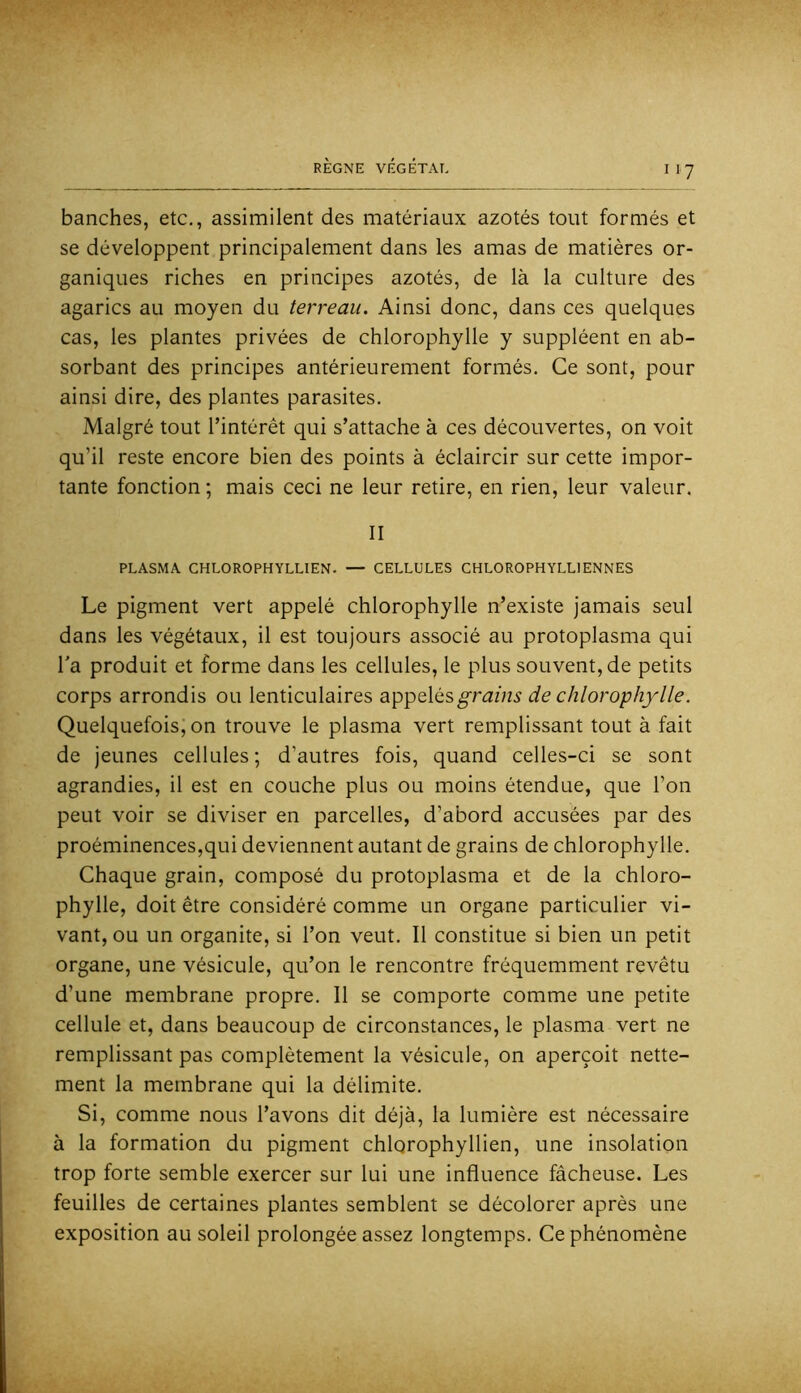 hanches, etc., assimilent des matériaux azotés tout formés et se développent principalement dans les amas de matières or- ganiques riches en principes azotés, de là la culture des agarics au moyen du terreau. Ainsi donc, dans ces quelques cas, les plantes privées de chlorophylle y suppléent en ab- sorbant des principes antérieurement formés. Ce sont, pour ainsi dire, des plantes parasites. Malgré tout l’intérêt qui s’attache à ces découvertes, on voit qu’il reste encore bien des points à éclaircir sur cette impor- tante fonction ; mais ceci ne leur retire, en rien, leur valeur. II PLASMA CHLOROPHYLLIEN. — CELLULES CHLOROPHYLLIENNES Le pigment vert appelé chlorophylle n’existe jamais seul dans les végétaux, il est toujours associé au protoplasma qui Ta produit et forme dans les cellules, le plus souvent, de petits corps arrondis ou lenticulaires appelés^ramA de chlorophylle. Quelquefois, on trouve le plasma vert remplissant tout à fait de jeunes cellules; d’autres fois, quand celles-ci se sont agrandies, il est en couche plus ou moins étendue, que l’on peut voir se diviser en parcelles, d’abord accusées par des proéminences,qui deviennent autant de grains de chlorophylle. Chaque grain, composé du protoplasma et de la chloro- phylle, doit être considéré comme un organe particulier vi- vant, ou un organite, si l’on veut. Il constitue si bien un petit organe, une vésicule, qu’on le rencontre fréquemment revêtu d’une membrane propre. Il se comporte comme une petite cellule et, dans beaucoup de circonstances, le plasma vert ne remplissant pas complètement la vésicule, on aperçoit nette- ment la membrane qui la délimite. Si, comme nous l’avons dit déjà, la lumière est nécessaire à la formation du pigment chlorophyllien, une insolation trop forte semble exercer sur lui une influence fâcheuse. Les feuilles de certaines plantes semblent se décolorer après une exposition au soleil prolongée assez longtemps. Ce phénomène