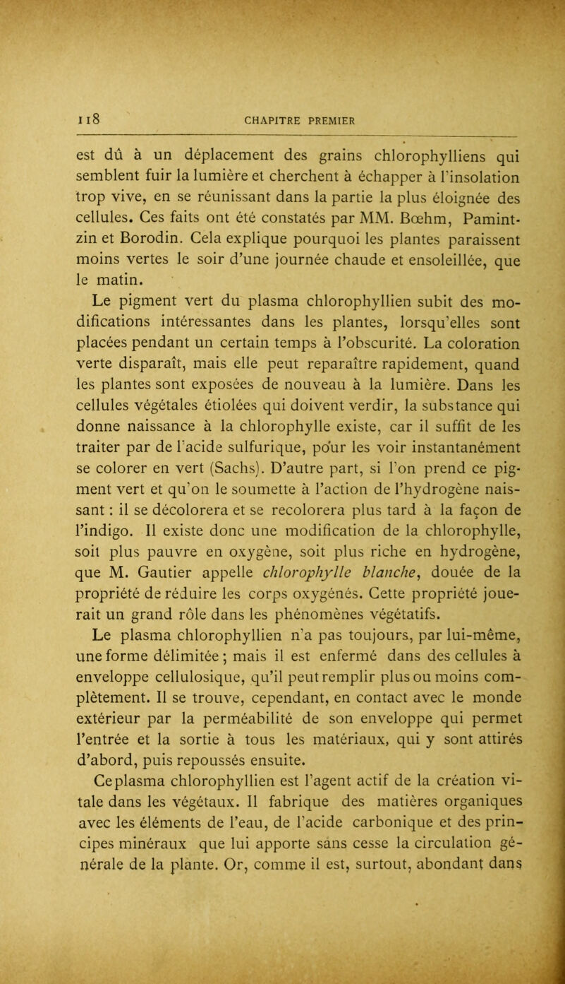 est dû à un déplacement des grains chlorophylliens qui semblent fuir la lumière et cherchent à échapper à l’insolation trop vive, en se réunissant dans la partie la plus éloignée des cellules. Ces faits ont été constatés par MM. Bœhm, Pamint- zin et Borodin. Cela explique pourquoi les plantes paraissent moins vertes le soir d’une journée chaude et ensoleillée, que le matin. Le pigment vert du plasma chlorophyllien subit des mo- difications intéressantes dans les plantes, lorsqu’elles sont placées pendant un certain temps à l’obscurité. La coloration verte disparaît, mais elle peut reparaître rapidement, quand les plantes sont exposées de nouveau à la lumière. Dans les cellules végétales étiolées qui doivent verdir, la substance qui donne naissance à la chlorophylle existe, car il suffit de les traiter par de l’acide sulfurique, pour les voir instantanément se colorer en vert (Sachs). D’autre part, si l’on prend ce pig- ment vert et qu’on le soumette à l’action de l’hydrogène nais- sant : il se décolorera et se recolorera plus tard à la façon de l’indigo. Il existe donc une modification de la chlorophylle, soit plus pauvre en oxygène, soit plus riche en hydrogène, que M. Gautier appelle chlorophylle blanche, douée de la propriété de réduire les corps oxygénés. Cette propriété joue- rait un grand rôle dans les phénomènes végétatifs. Le plasma chlorophyllien n’a pas toujours, par lui-même, une forme délimitée ; mais il est enfermé dans des cellules à enveloppe cellulosique, qu’il peut remplir plus ou moins com- plètement. Il se trouve, cependant, en contact avec le monde extérieur par la perméabilité de son enveloppe qui permet l’entrée et la sortie à tous les matériaux, qui y sont attirés d’abord, puis repoussés ensuite. Ce plasma chlorophyllien est l’agent actif de la création vi- tale dans les végétaux. Il fabrique des matières organiques avec les éléments de l’eau, de l’acide carbonique et des prin- cipes minéraux que lui apporte sans cesse la circulation gé- nérale de la plante. Or, comme il est, surtout, abondant dans