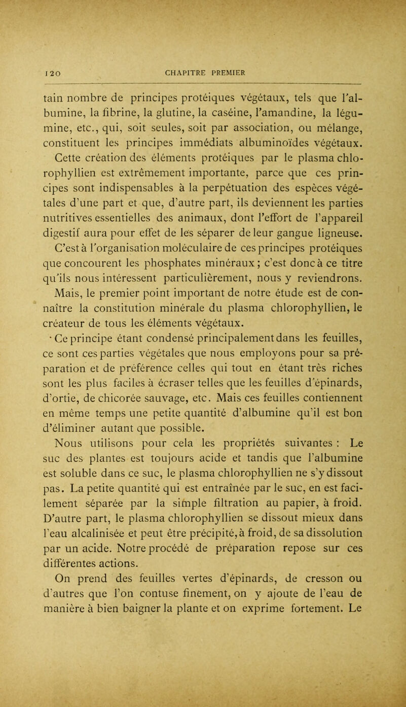 tain nombre de principes protéiques végétaux, tels que Tal- bumine, la fibrine, la glutine, la caséine, l’amandine, la légu- mine, etc., qui, soit seules, soit par association, ou mélange, constituent les principes immédiats albuminoïdes végétaux. Cette création des éléments protéiques par le plasma chlo- rophyllien est extrêmement importante, parce que ces prin- cipes sont indispensables à la perpétuation des espèces végé- tales d’une part et que, d’autre part, ils deviennent les parties nutritives essentielles des animaux, dont l’effort de l’appareil digestif aura pour effet de les séparer de leur gangue ligneuse. C’est à l’organisation moléculaire de ces principes protéiques que concourent les phosphates minéraux; c’est donc à ce titre qu’ils nous intéressent particulièrement, nous y reviendrons. Mais, le premier point important de notre étude est de con- naître la constitution minérale du plasma chlorophyllien, le créateur de tous les éléments végétaux. ■Ce principe étant condensé principalement dans les feuilles, ce sont ces parties végétales que nous employons pour sa pré- paration et de préférence celles qui tout en étant très riches sont les plus faciles à écraser telles que les feuilles d’épinards, d’ortie, de chicorée sauvage, etc. Mais ces feuilles contiennent en même temps une petite quantité d’albumine qu’il est bon d’éliminer autant que possible. Nous utilisons pour cela les propriétés suivantes : Le suc des plantes est toujours acide et tandis que l’albumine est soluble dans ce suc, le plasma chlorophyllien ne s’y dissout pas. La petite quantité qui est entraînée par le suc, en est faci- lement séparée par la simple filtration au papier, à froid. D’autre part, le plasma chlorophyllien se dissout mieux dans l’eau alcalinisée et peut être précipité,à froid, de sa dissolution par un acide. Notre procédé de préparation repose sur ces différentes actions. On prend des feuilles vertes d’épinards, de cresson ou d’autres que l’on contuse finement, on y ajoute de l’eau de manière à bien baigner la plante et on exprime fortement. Le