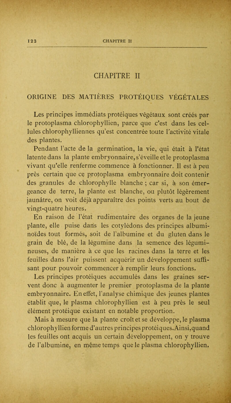 CHAPITRE II ORIGINE DES MATIÈRES PROTÉIQUES VÉGÉTALES Les principes immédiats protéiques végétaux sont créés par le protoplasma chlorophyllien, parce que c’est dans les cel- lules chlorophylliennes qu’est concentrée toute l’activité vitale des plantes. Pendant l’acte de la germination, la vie, qui était à l’état latente dans la plante embryonnaire, s’éveille et le protoplasma vivant qu’elle renferme commence à fonctionner. 11 est à peu près certain que cç protoplasma embryonnaire doit contenir des granules de chlorophylle blanche ; car si, à son émer- geance de terre, la plante est blanche, ou plutôt légèrement jaunâtre, on voit déjà apparaître des points verts au bout de vingt-quatre heures. En raison de l’état rudimentaire des organes de la jeune plante, elle puise dans les cotylédons des principes albumi- noïdes tout formés, soit de l’albumine et du gluten dans le grain de blé, de la légumine dans ^la semence des légumi- neuses, de manière à ce que les racines dans la terre et les feuilles dans l’air puissent acquérir un développement suffi- sant pour pouvoir commencer à remplir leurs fonctions. Les principes protéiques accumulés dans les graines ser- vent donc à augmenter le premier protoplasma de la plante embryonnaire. En effet, l’analyse chimique des jeunes plantes établit que, le plasma chlorophyllien est à peu près le seul élément protéique existant en notable proportion. Mais à mesure que la plante croît et se développe, le plasma chlorophyllien forme d’autres principes protéiques. Ainsi,quand les feuilles ont acquis un certain développement, on y trouve de l’albumine, en meme temps que le plasma chlorophyllien,