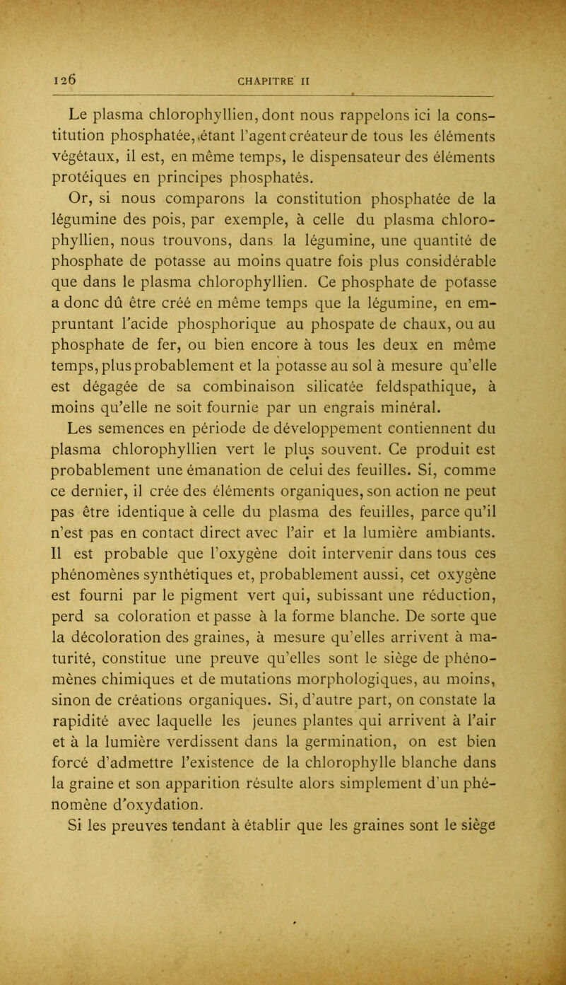 Le plasma chlorophyllien, dont nous rappelons ici la cons- titution phosphatée,.étant l’agent créateur de tous les éléments végétaux, il est, en même temps, le dispensateur des éléments protéiques en principes phosphatés. Or, si nous comparons la constitution phosphatée de la légumine des pois, par exemple, à celle du plasma chloro- phyllien, nous trouvons, dans la légumine, une quantité de phosphate de potasse au moins quatre fois plus considérable que dans le plasma chlorophyllien. Ce phosphate de potasse a donc dû être créé en même temps que la légumine, en em- pruntant Tacide phosphorique au phospate de chaux, ou au phosphate de fer, ou bien encore à tous les deux en même temps,plusprobablement et la potasse au sol à mesure qu’elle est dégagée de sa combinaison silicatée feldspathique, à moins qu’elle ne soit fournie par un engrais minéral. Les semences en période de développement contiennent du plasma chlorophyllien vert le plus souvent. Ce produit est probablement une émanation de celui des feuilles. Si, comme ce dernier, il crée des éléments organiques, son action ne peut pas être identique à celle du plasma des feuilles, parce qu’il n’est pas en contact direct avec l’air et la lumière ambiants. Il est probable que l’oxygène doit intervenir dans tous ces phénomènes synthétiques et, probablement aussi, cet oxygène est fourni par le pigment vert qui, subissant une réduction, perd sa coloration et passe à la forme blanche. De sorte que la décoloration des graines, à mesure qu’elles arrivant à ma- turité, constitue une preuve qu’elles sont le siège de phéno- mènes chimiques et de mutations morphologiques, au moins, sinon de créations organiques. Si, d’autre part, on constate la rapidité avec laquelle les jeunes plantes qui arrivent à l’air et à la lumière verdissent dans la germination, on est bien forcé d’admettre l’existence de la chlorophylle blanche dans la graine et son apparition résulte alors simplement d’un phé- nomène d'oxydation. Si les preuves tendant à établir que les graines sont le siège