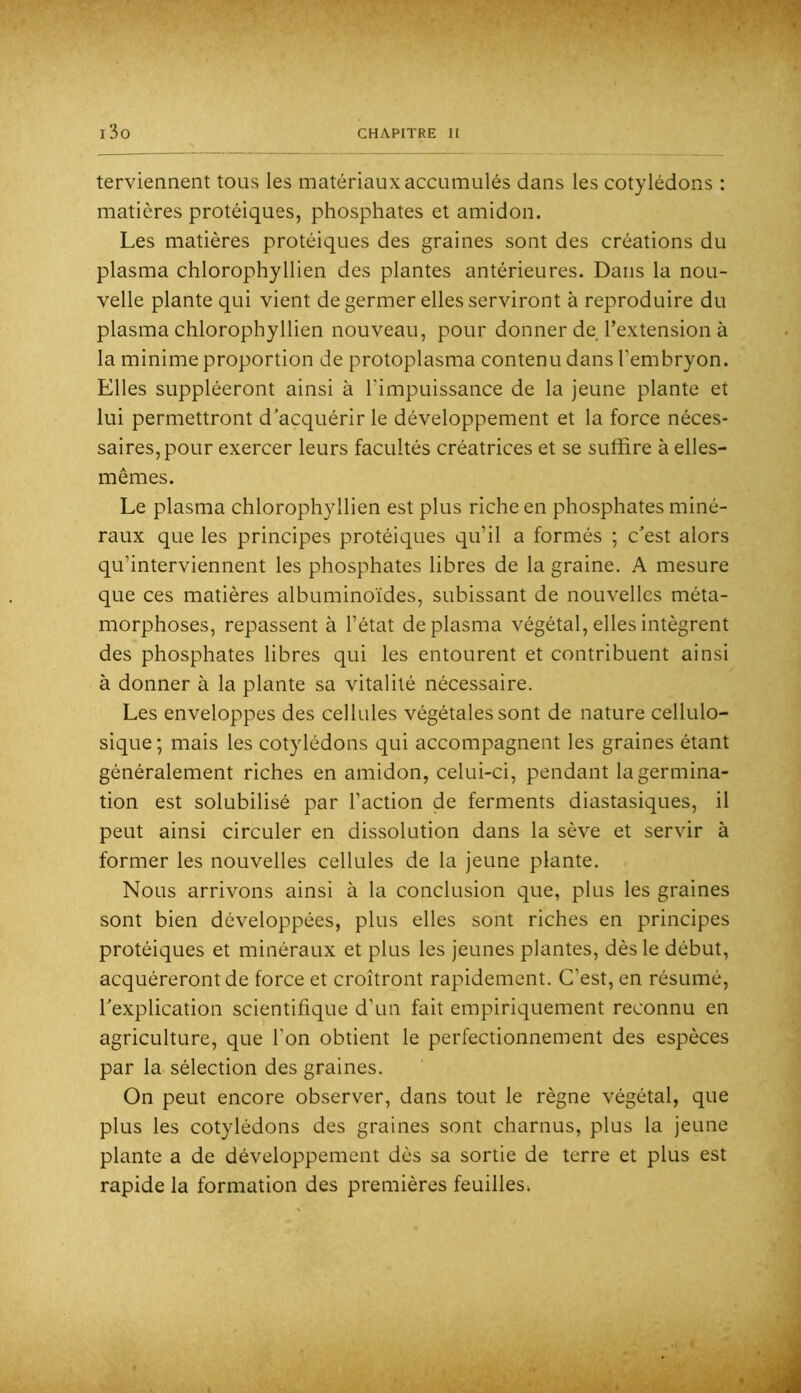 tervienneiit tous les matériaux accumulés dans les cotylédons : matières protéiques, phosphates et amidon. Les matières protéiques des graines sont des créations du plasma chlorophyllien des plantes antérieures. Dans la nou- velle plante qui vient de germer elles serviront à reproduire du plasma chlorophyllien nouveau, pour donner de l’extension à la minime proportion de protoplasma contenu dans l’embryon. Elles suppléeront ainsi à l’impuissance de la jeune plante et lui permettront d’acquérir le développement et la force néces- saires, pour exercer leurs facultés créatrices et se suffire à elles- mêmes. Le plasma chlorophyllien est plus riche en phosphates miné- raux que les principes protéiques qu’il a formés ; c’est alors qu’interviennent les phosphates libres de la graine. A mesure que ces matières albuminoïdes, subissant de nouvelles méta- morphoses, repassent à l’état de plasma végétal, elles intègrent des phosphates libres qui les entourent et contribuent ainsi à donner à la plante sa vitalité nécessaire. Les enveloppes des cellules végétales sont de nature cellulo- sique; mais les cotylédons qui accompagnent les graines étant généralement riches en amidon, celui-ci, pendant la germina- tion est solubilisé par l’action de ferments diastasiques, il peut ainsi circuler en dissolution dans la sève et servir à former les nouvelles cellules de la jeune plante. Nous arrivons ainsi à la conclusion que, plus les graines sont bien développées, plus elles sont riches en principes protéiques et minéraux et plus les jeunes plantes, dès le début, acquéreront de force et croîtront rapidement. C’est, en résumé, l’explication scientifique d’un fait empiriquement reconnu en agriculture, que l’on obtient le perfectionnement des espèces par la sélection des graines. On peut encore observer, dans tout le règne végétal, que plus les cotylédons des graines sont charnus, plus la jeune plante a de développement dès sa sortie de terre et plus est rapide la formation des premières feuilles^