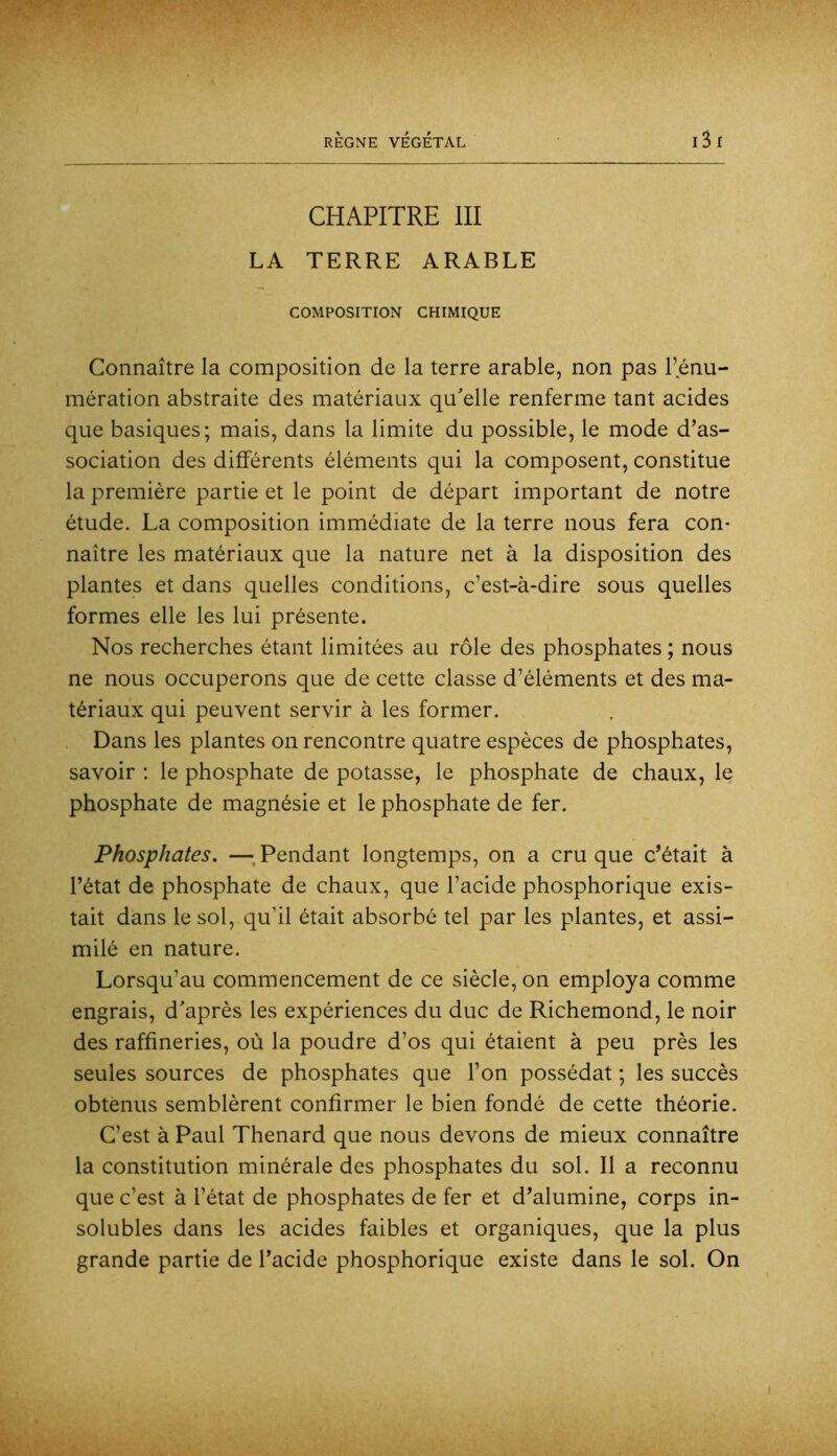 CHAPITRE III LA TERRE ARABLE COMPOSITION CHIMIQUE Connaître la composition de la terre arable, non pas l’énu- mération abstraite des matériaux qu'elle renferme tant acides que basiques; mais, dans la limite du possible, le mode d’as- sociation des différents éléments qui la composent, constitue la première partie et le point de départ important de notre étude. La composition immédiate de la terre nous fera con- naître les matériaux que la nature net à la disposition des plantes et dans quelles conditions, c’est-à-dire sous quelles formes elle les lui présente. Nos recherches étant limitées au rôle des phosphates ; nous ne nous occuperons que de cette classe d’éléments et des ma- tériaux qui peuvent servir à les former. Dans les plantes on rencontre quatre espèces de phosphates, savoir ; le phosphate de potasse, le phosphate de chaux, le phosphate de magnésie et le phosphate de fer. Phosphates. —; Pendant longtemps, on a cru que c’était à l’état de phosphate de chaux, que l’acide phosphorique exis- tait dans le sol, qu’il était absorbé tel par les plantes, et assi- milé en nature. Lorsqu’au commencement de ce siècle, on employa comme engrais, d'après les expériences du duc de Richemond, le noir des raffineries, où la poudre d’os qui étaient à peu près les seules sources de phosphates que l’on possédât ; les succès obtenus semblèrent confirmer le bien fondé de cette théorie. C’est à Paul Thénard que nous devons de mieux connaître la constitution minérale des phosphates du sol. Il a reconnu que c’est à l’état de phosphates de fer et d’alumine, corps in- solubles dans les acides faibles et organiques, que la plus grande partie de l’acide phosphorique existe dans le sol. On
