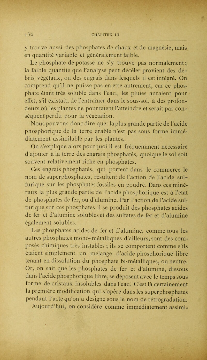 y trouve aussi des phosphates de chaux et de magnésie, mais en quantité variable et généralement faible. Le phosphate de potasse ne s’y trouve pas normalement ; la faible quantité que l’analyse peut décéler provient des dé- bris végétaux, ou des engrais dans lesquels il est intégré. On comprend quhl ne puisse pas en être autrement, car ce phos- phate étant très soluble dans beau, les pluies auraient pour effet, shl existait, de l'entraîner dans le sous-sol, à des profon- deurs où les plantes ne pourraient l’atteindre et serait par con- séquentperdu pour la végétation. Nous pouvons donc dire que : la plus grande partie de l’acide phosphorique de la terre arable n’est pas sous forme immé- diatement assimilable par les plantes. On s’explique alors pourquoi il est fréquemment nécessaire d'ajouter à la terre des engrais phosphatés^ quoique le sol soit souvent relativement riche en phosphates. Ces engrais phosphatés, qui portent dans le commerce le nom de superphosphates, résultent de l’action de l’acide sul- furique sur les phosphates fossiles en poudre. Dans ces miné- raux la plus grande partie de l’acide phosphorique est à l’état de phosphates de fer, ou d'alumine. Par l’action de l’acide sul- furique sur ces phosphates il se produit des phosphates acides de fer et d’alumine solubles et des sulfates de fer et d’alumine également solubles. Les phosphates acides de fer et d’alumine, comme tous les autres phosphates mono-métalliques d’ailleurs,sont des com- posés chimiques très instables ; ils se comportent comme s’ils étaient simplement un mélange d’acide phosphorique libre tenant en dissolution du phosphate bi-métalliques, ou neutre. Or, on sait que les phosphates de fer et d’alumine, dissous dans l’acide phosphorique libre, se déposent avec le temps sous forme de cristaux insolubles dans l’eau. C’est là certainement la première modification qui s’opère dans les superphosphates pendant l’acte qu’on a désigné sous le nom de rétrogradation. Aujourd’hui, on considère comme immédiatement assimi-