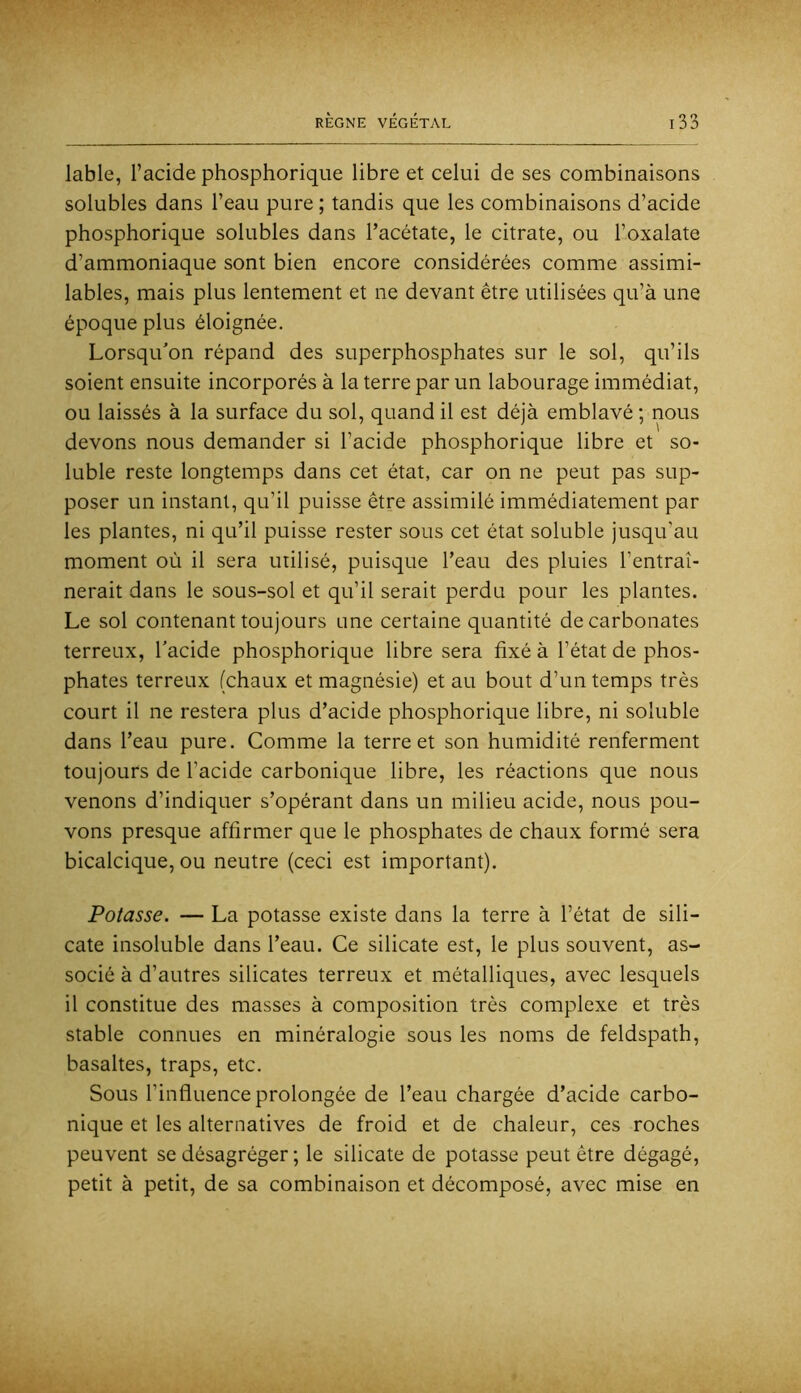 labié, l’acide phosphorique libre et celui de ses combinaisons solubles dans l’eau pure ; tandis que les combinaisons d’acide phosphorique solubles dans l’acétate, le citrate, ou l’oxalate d’ammoniaque sont bien encore considérées comme assimi- lables, mais plus lentement et ne devant être utilisées qu’à une époque plus éloignée. Lorsqu'on répand des superphosphates sur le sol, qu’ils soient ensuite incorporés à la terre par un labourage immédiat, ou laissés à la surface du sol, quand il est déjà emblavé ; nous devons nous demander si l’acide phosphorique libre et so- luble reste longtemps dans cet état, car on ne peut pas sup- poser un instant, qu’il puisse être assimilé immédiatement par les plantes, ni qu’il puisse rester sous cet état soluble jusqu’au moment où il sera utilisé, puisque l’eau des pluies l’entraî- nerait dans le sous-sol et qu’il serait perdu pour les plantes. Le sol contenant toujours une certaine quantité de carbonates terreux, l'acide phosphorique libre sera fixé à l’état de phos- phates terreux (chaux et magnésie) et au bout d’un temps très court il ne restera plus d’acide phosphorique libre, ni soluble dans l’eau pure. Comme la terre et son humidité renferment toujours de l’acide carbonique libre, les réactions que nous venons d’indiquer s’opérant dans un milieu acide, nous pou- vons presque affirmer que le phosphates de chaux formé sera bicalcique, ou neutre (ceci est important). Potasse. — La potasse existe dans la terre à l’état de sili- cate insoluble dans l’eau. Ce silicate est, le plus souvent, as- socié à d’autres silicates terreux et métalliques, avec lesquels il constitue des masses à composition très complexe et très stable connues en minéralogie sous les noms de feldspath, basaltes, traps, etc. Sous l’influence prolongée de l’eau chargée d’acide carbo- nique et les alternatives de froid et de chaleur, ces roches peuvent se désagréger ; le silicate de potasse peut être dégagé, petit à petit, de sa combinaison et décomposé, avec mise en