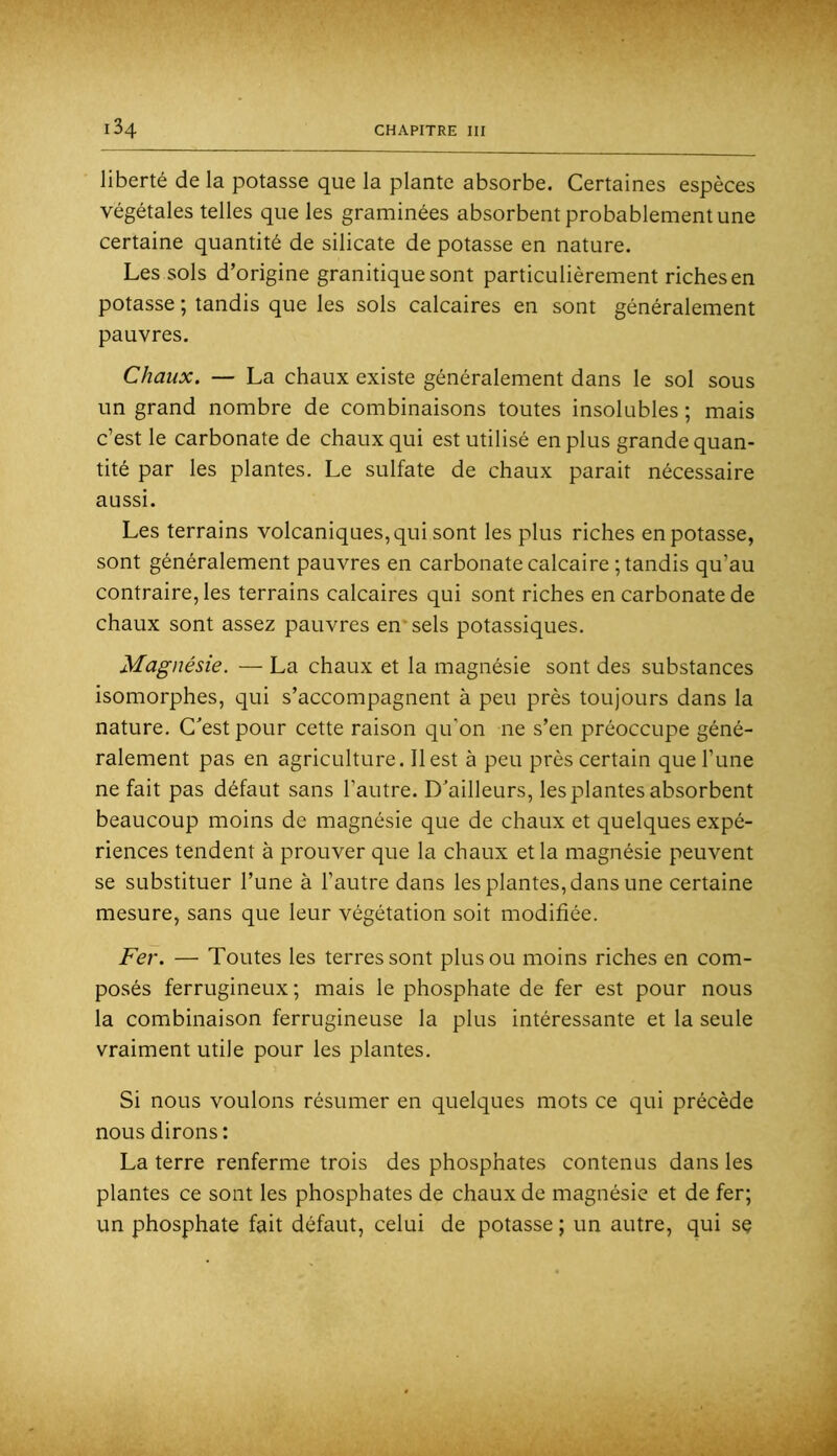 liberté de la potasse que la plante absorbe. Certaines espèces végétales telles que les graminées absorbent probablement une certaine quantité de silicate de potasse en nature. Les sols d’origine granitique sont particulièrement riches en potasse ; tandis que les sols calcaires en sont généralement pauvres. Chaux. — La chaux existe généralement dans le sol sous un grand nombre de combinaisons toutes insolubles ; mais c’est le carbonate de chaux qui est utilisé en plus grande quan- tité par les plantes. Le sulfate de chaux parait nécessaire aussi. Les terrains volcaniques, qui sont les plus riches en potasse, sont généralement pauvres en carbonate calcaire ; tandis qu’au contraire, les terrains calcaires qui sont riches en carbonate de chaux sont assez pauvres en* sels potassiques. Magnésie. — La chaux et la magnésie sont des substances isomorphes, qui s’accompagnent à peu près toujours dans la nature. C'est pour cette raison qu’on ne s’en préoccupe géné- ralement pas en agriculture. Il est à peu près certain que l’une ne fait pas défaut sans l’autre. D'ailleurs, les plantes absorbent beaucoup moins de magnésie que de chaux et quelques expé- riences tendent à prouver que la chaux et la magnésie peuvent se substituer l’une à l’autre dans les plantes, dans une certaine mesure, sans que leur végétation soit modifiée. Fer. — Toutes les terres sont plus ou moins riches en com- posés ferrugineux ; mais le phosphate de fer est pour nous la combinaison ferrugineuse la plus intéressante et la seule vraiment utile pour les plantes. Si nous voulons résumer en quelques mots ce qui précède nous dirons : La terre renferme trois des phosphates contenus dans les plantes ce sont les phosphates de chaux de magnésie et de fer; un phosphate fait défaut, celui de potasse ; un autre, qui sç