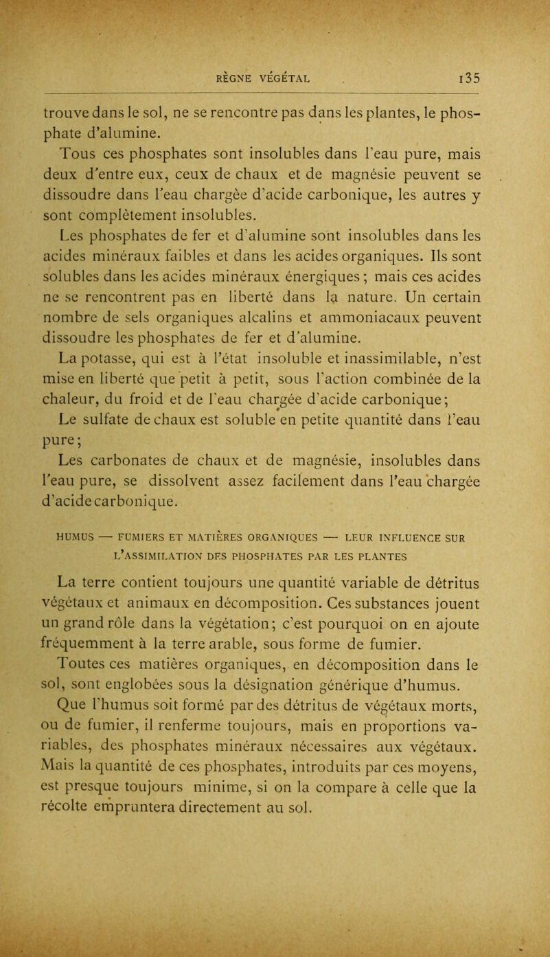 trouve dans le sol, ne se rencontre pas dans les plantes, le phos- phate d’alumine. Tous ces phosphates sont insolubles dans l’eau pure, mais deux d'entre eux, ceux de chaux et de magnésie peuvent se dissoudre dans l'eau chargée d’acide carbonique, les autres y sont complètement insolubles. Les phosphates de fer et d’alumine sont insolubles dans les acides minéraux faibles et dans les acides organiques. Ils sont solubles dans les acides minéraux énergiques ; mais ces acides ne se rencontrent pas en liberté dans la nature. Un certain nombre de sels organiques alcalins et ammoniacaux peuvent dissoudre les phosphates de fer et d’alumine. La potasse, qui est à l’état insoluble et inassimilable, n’est mise en liberté que petit à petit, sous l’action combinée de la chaleur, du froid et de l'eau chargée d’acide carbonique; Le sulfate de chaux est soluble en petite quantité dans l’eau pure; Les carbonates de chaux et de magnésie, insolubles dans l'eau pure, se dissolvent assez facilement dans l’eau chargée d’acide carbonique. HUMUS — FUMIERS ET MATIERES ORGANIQUES LEUR INFLUENCE SUR l’assimilation des phosphates par LES PLANTES La terre contient toujours une quantité variable de détritus végétaux et animaux en décomposition. Ces substances jouent un grand rôle dans la végétation; c’est pourquoi on en ajoute fréquemment à la terre arable, sous forme de fumier. Toutes ces matières organiques, en décomposition dans le sol, sont englobées sous la désignation générique d’humus. Que l’humus soit formé par des détritus de végétaux morts, ou de fumier, il renferme toujours, mais en proportions va- riables, des phosphates minéraux nécessaires aux végétaux. Mais la quantité de ces phosphates, introduits par ces moyens, est presque toujours minime, si on la compare à celle que la récolte ernpruntera directement au sol.