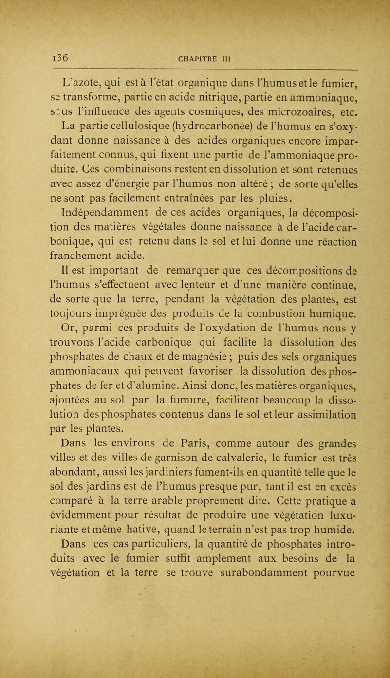 L’azote, qui est à l’état organique dans l’humus et le fumier, se transforme, partie en acide nitrique, partie en ammoniaque, sens l’influence des agents cosmiques, des microzoaires, etc. La partie cellulosique (hydrocarbonée) de l’humus en s’oxy- dant donne naissance à des acides organiques encore impar- faitement connus, qui fixent une partie de l’ammoniaque pro- duite. Ces combinaisons restent en dissolution et sont retenues avec assez d’énergie par l’humus non altéré ; de sorte qu’elles ne sont pas facilement entraînées par les pluies. Indépendamment de ces acides organiques, la décomposi- tion des matières végétales donne naissance à de l’acide car- bonique, qui est retenu dans le sol et lui donne une réaction franchement acide. Il est important de remarquer que ces décompositions de l’humus s’effectuent avec lenteur et d’une manière continue, de sorte que la terre, pendant la végétation des plantes, est toujours imprégnée des produits de la combustion humique. Or, parmi ces produits de l’oxydation de l’humus nous y trouvons l’acide carbonique qui facilite la dissolution des phosphates de chaux et de magnésie ; puis des sels organiques ammoniacaux qui peuvent favoriser la dissolution des phos- phates de fer et d’alumine. Ainsi donc, les matières organiques, ajoutées au sol par la fumure, facilitent beaucoup la disso- lution des phosphates contenus dans le sol et leur assimilation par les plantes. Dans les environs de Paris, comme autour des grandes villes et des villes de garnison de calvalerie, le fumier est très abondant, aussi les jardiniers fument-ils en quantité telle que le sol des jardins est de l’humus presque pur, tant il est en excès comparé à la terre arable proprement dite. Cette pratique a évidemment pour résultat de produire une végétation luxu- riante et même hâtive, quand le terrain n’est pas trop humide. Dans ces cas particuliers, la quantité de phosphates intro- duits avec le fumier suffit amplement aux besoins de la végétation et la terre se trouve surabondamment pourvue