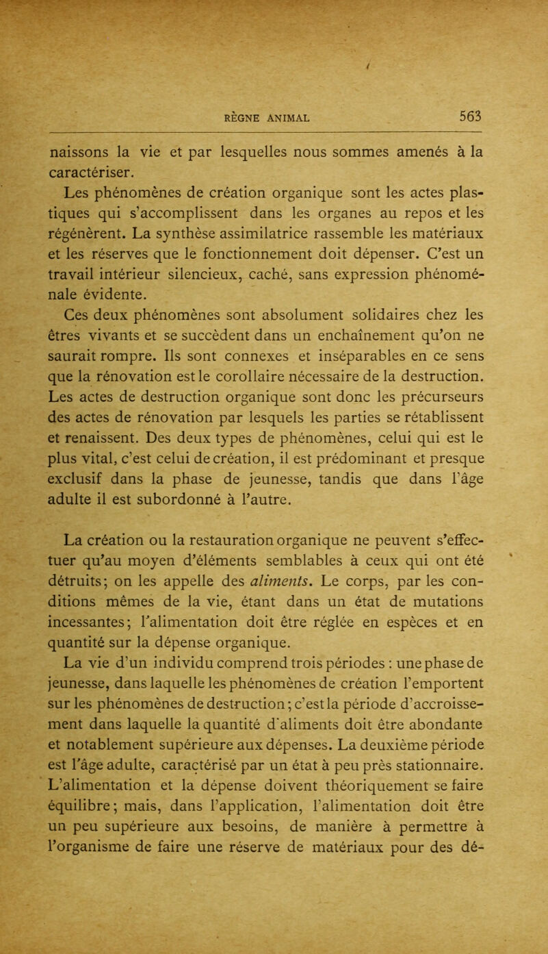 naissons la vie et par lesquelles nous sommes amenés à la caractériser. Les phénomènes de création organique sont les actes plas- tiques qui s’accomplissent dans les organes au repos et les régénèrent. La synthèse assimilatrice rassemble les matériaux et les réserves que le fonctionnement doit dépenser. C’est un travail intérieur silencieux, caché, sans expression phénomé- nale évidente. Ces deux phénomènes sont absolument solidaires chez les êtres vivants et se succèdent dans un enchaînement qu’on ne saurait rompre. Ils sont connexes et inséparables en ce sens que la rénovation est le corollaire nécessaire de la destruction. Les actes de destruction organique sont donc les précurseurs des actes de rénovation par lesquels les parties se rétablissent et renaissent. Des deux types de phénomènes, celui qui est le plus vital, c’est celui de création, il est prédominant et presque exclusif dans la phase de jeunesse, tandis que dans l’âge adulte il est subordonné à l’autre. La création ou la restauration organique ne peuvent s’effec- tuer qu’au moyen d’éléments semblables à ceux qui ont été détruits; on les appelle des aliments. Le corps, par les con- ditions mêmes de la vie, étant dans un état de mutations incessantes; Talimentation doit être réglée en espèces et en quantité sur la dépense organique. La vie d’un individu comprend trois périodes ; une phase de jeunesse, dans laquelle les phénomènes de création l’emportent sur les phénomènes de destruction ; c’est la période d’accroisse- ment dans laquelle la quantité d'aliments doit être abondante et notablement supérieure aux dépenses. La deuxième période est Tâge adulte, caractérisé par un état à peu près stationnaire. L’alimentation et la dépense doivent théoriquement se faire équilibre; mais, dans l’application, l’alimentation doit être un peu supérieure aux besoins, de manière à permettre à l’organisme de faire une réserve de matériaux pour des dé-