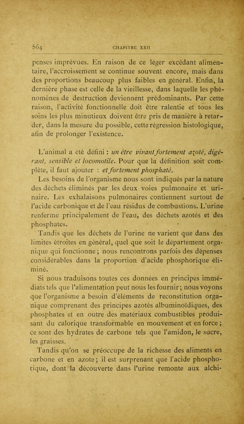 penses imprévues. En raison de ce léger excédant alimen- taire, Taccroissement se continue souvent encore, mais dans des proportions beaucoup plus faibles en général. Enfin, la dernière phase est celle de la vieillesse, dans laquelle les phé- nomènes de destruction deviennent prédominants. Par cette raison, l’activité fonctionnelle doit être ralentie et tous les soins les plus minutieux doivent être pris de manière à retar- der, dans la mesure du possible, cette régression histologique, afin de prolonger l’existence. L’animal a été défini : un être vivant fortement a\oté, digé- rantj sensible et locomotile. Pour que la définition soit com- plète, il faut ajouter : et fortement phosphaté. Les besoins de l’organisme nous sont indiqués parla nature des déchets éliminés par les deux voies pulmonaire et uri- naire. Les exhalaisons pulmonaires contiennent surtout de l’acide carbonique et de l’eau résidus de combustions. L’urine renferme principalement de l’eau, des déchets azotés et des phosphates. Tandis que les déchets de l’urine ne varient que dans des limites étroites en général, quel que soit le département orga- nique qui fonctionne ; nous rencontrons parfois des dépenses considérables dans la proportion d’acide phosphorique éli- miné. Si nous traduisons toutes ces données en principes immé- diats tels que l’alimentation peut nous les fournir ; nous voyons c[ue l’organisme a besoin d’éléments de reconstitution orga- nique comprenant des principes azotés albuminoïdiques, des phosphates et en outre des matériaux combustibles produi- sant du calorique transformable en mouvement et en force ; ce sont des hydrates de carbone tels que l’amidon, le sucre, les graisses. Tandis qu’on se préoccupe de la richesse des aliments en carbone et en azote ; il est surprenant que l’acide phospho- rique, dont la découverte dans l’urine remonte aux alchi^