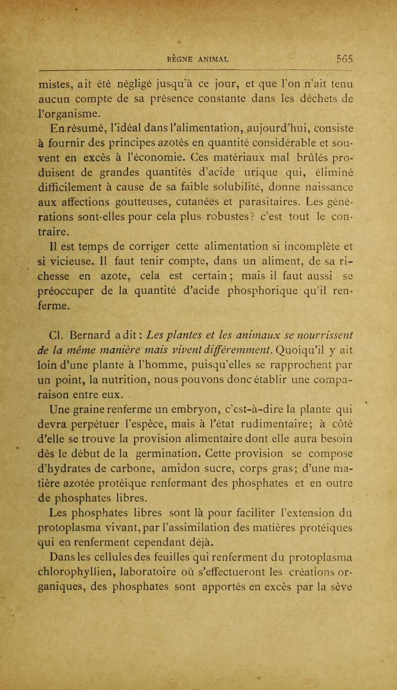 mistes, ait été négligé jusqu’à ce jour, et que l’on n’ait tenu aucun compte de sa présence constante dans les déchets de l’organisme. En résumé, Tidéal dans l’alimentation, aujourd'hui, consiste à fournir des principes azotés en quantité considérable et sou- vent en excès à l’économie. Ces matériaux mal brûlés pro- duisent de grandes quantités d’acide urique qui, éliminé difficilement à cause de sa faible solubilité, donne naissance aux affections goutteuses, cutanées et parasitaires. Les géné- rations sont-elles pour cela plus robustes? c’est tout le con- traire. 11 est temps de corriger cette alimentation si incomplète et si vicieuse. Il faut tenir compte, dans un aliment, de sa ri- chesse en azote, cela est certain ; mais il faut aussi se préoccuper de la quantité d’acide phosphorique qu’il ren^ ferme. Cl. Bernard a dit : Les plantes et les animaux se nourrissent de la même manière mais vivent différemment. Quoiqu’il y ait loin d’une plante à l’homme, puisqu’elles se rapprochent par un point, la nutrition, nous pouvons donc établir une compa- raison entre eux. Une graine renferme un embryon, c’est-à-dire la plante qui devra perpétuer l’espèce, mais à l’état rudimentaire; à côté d’elle se trouve la provision alimentaire dont elle aura besoin dès le début de la germination. Cette provision se compose d’hydrates de carbone, amidon sucre, corps gras; d’une ma- tière azotée protéique renfermant des phosphates et en outre de phosphates libres. Les phosphates libres sont là pour faciliter l’extension du protoplasma vivant, par l’assimilation des matières protéiques qui en renferment cependant déjà. Dans les cellules des feuilles qui renferment du protoplasma chlorophyllien, laboratoire où s’effectueront les créations or- ganiques, des phosphates sont apportés en excès par la sève