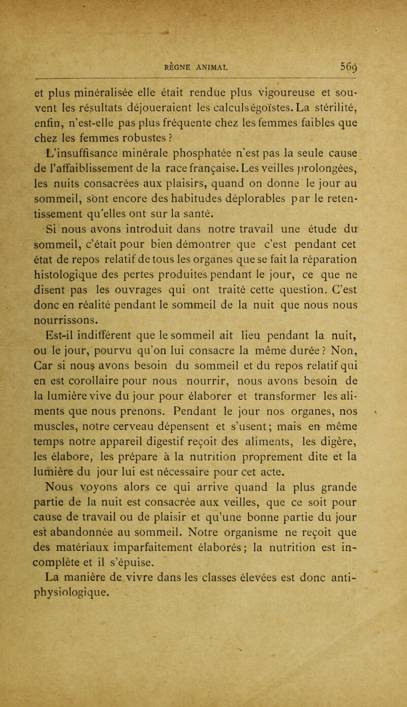 et plus ininéralisée elle était rendue plus vigoureuse et sou- vent les résultats déjoueraient les calculségoïstes. La stérilité, enfin, n’est-elle pas plus fréquente chez les femmes faibles que chez les femmes robustes ? L’insuffisance minérale phosphatée n’est pas la seule cause de l’affaiblissement de la race française. Les veilles jirolongées, les nuits consacrées aux plaisirs, quand on donne le jour au sommeil, sont encore des habitudes déplorables par le reten- tissement qu'elles ont sur la santé. Si nous avons introduit dans notre travail une étude du sommeil, c’était pour bien démontrer que c’est pendant cet état de repos relatif de tous les organes que se fait la réparation histologique des pertes produites pendant le jour, ce que ne disent pas les ouvrages qui ont traité cette question. C’est donc en réalité pendant le sommeil de la nuit que nous nous nourrissons. Est-il indifférent que le sommeil ait lieu pendant la nuit, ou le jour, pourvu qu’on lui consacre la même durée? Non, Car si nou§ avons besoin du sommeil et du repos relatif qui en est corollaire pour nous nourrir, nous avons besoin de la lumière vive du jour pour élaborer et transformer les ali- ments que nous prenons. Pendant le jour nos organes, nos muscles, notre cerveau dépensent et s’usent; mais en même temps notre appareil digestif reçoit des aliments, les digère, les élabore, les prépare à la nutrition proprement dite et la lumière du jour lui est nécessaire pour cet acte. Nous voyons alors ce qui arrive quand la plus grande partie de la nuit est consacrée aux veilles, que ce soit pour cause de travail ou de plaisir et qu’une bonne partie du jour est abandonnée au sommeil. Notre organisme ne reçoit que des matériaux imparfaitement élaborés ; la nutrition est in- complète et il s’épuise. La manière de vivre dans les classes élevées est donc anti- physiologique.