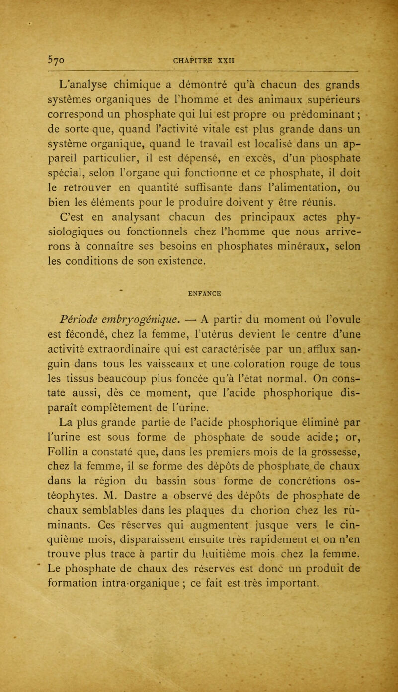 L’analyse chimique a démontré qu’à chacun des grands systèmes organiques de l’homme et des animaux supérieurs correspond un phosphate qui lui est propre ou prédominant ; de sorte que, quand l’activité vitale est plus grande dans un système organique, quand le travail est localisé dans un ap- pareil particulier, il est dépensé, en excès, d’un phosphate spécial, selon l’organe qui fonctionne et ce phosphate, il doit le retrouver en quantité suffisante dans l’alimentation, ou bien les éléments pour le produire doivent y être réunis. C’est en analysant chacun des principaux actes phy- siologiques ou fonctionnels chez l’homme que nous arrive- rons à connaître ses besoins en phosphates minéraux, selon les conditions de son existence. ENFANCE Période embryogénique. — A partir du moment où l’ovule est fécondé, chez la femme, l’utérus devient le centre d’une activité extraordinaire qui est caractérisée par un. afflux san- guin dans tous les vaisseaux et une coloration rouge de tous les tissus beaucoup plus foncée qu'à l’état normal. On cons- tate aussi, dès ce moment, que l'acide phosphorique dis- paraît complètement de l'urine. La plus grande partie de l’acide phosphorique éliminé par l'urine est sous forme de phosphate de soude acide ; or, Follin a constaté que, dans les premiers mois de la grossesse, chez la femme, il se forme des dépôts de phosphate de chaux dans la région du bassin sous forme de concrétions os- téophytes. M. Dastre a observé des dépôts de phosphate de chaux semblables dans les plaques du chorion chez les ru- minants. Ces réserves qui augmentent jusque vers le cin- quième mois, disparaissent ensuite très rapidement et on n’en trouve plus trace à partir du huitième mois chez la femme. Le phosphate de chaux des réserves est donc un produit de formation intra-organique ; ce fait est très important.