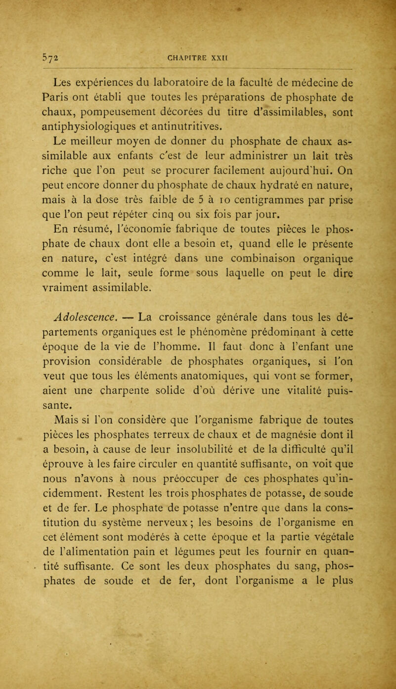 Les expériences du laboratoire de la faculté de médecine de Paris ont établi que toutes les préparations de phosphate de chaux, pompeusement décorées du titre d’assimilables, sont antiphysiologiques et antinutritives. Le meilleur moyen de donner du phosphate de chaux as- similable aux enfants c'est de leur administrer un lait très riche que l’on peut se procurer facilement aujourd'hui. On peut encore donner du phosphate de chaux hydraté en nature, mais à la dose très faible de 5 à 10 centigrammes par prise que l’on peut répéter cinq ou six fois par jour. En résumé, l’économie fabrique de toutes pièces le phos- phate de chaux dont elle a besoin et, quand elle le présente en nature, c'est intégré dans une combinaison organique comme le lait, seule forme sous laquelle on peut le dire vraiment assimilable. Adolescence. — La croissance générale dans tous les dé- partements organiques est le phénomène prédominant à cette époque de la vie de l’homme. Il faut donc à l’enfant une provision considérable de phosphates organiques, si l'on veut que tous les éléments anatomiques, qui vont se former, aient une charpente solide d’où dérive une vitalité puis- sante. Mais si l’on considère que l’organisme fabrique de toutes pièces les phosphates terreux de chaux et de magnésie dont il a besoin, à cause de leur insolubilité et de la difficulté qu’il éprouve à les faire circuler en quantité suffisante, on voit que nous n’avons à nous préoccuper de ces phosphates qu’in- cidemment. Restent les trois phosphates de potasse, de soude et de fer. Le phosphate de potasse n’entre que dans la cons- titution du système nerveux ; les besoins de l’organisme en cet élément sont modérés à cette époque et la partie végétale de l’alimentation pain et légumes peut les fournir en quan- tité suffisante. Ce sont les deux phosphates du sang, phos- phates de soude et de fer, dont l’organisme a le plus