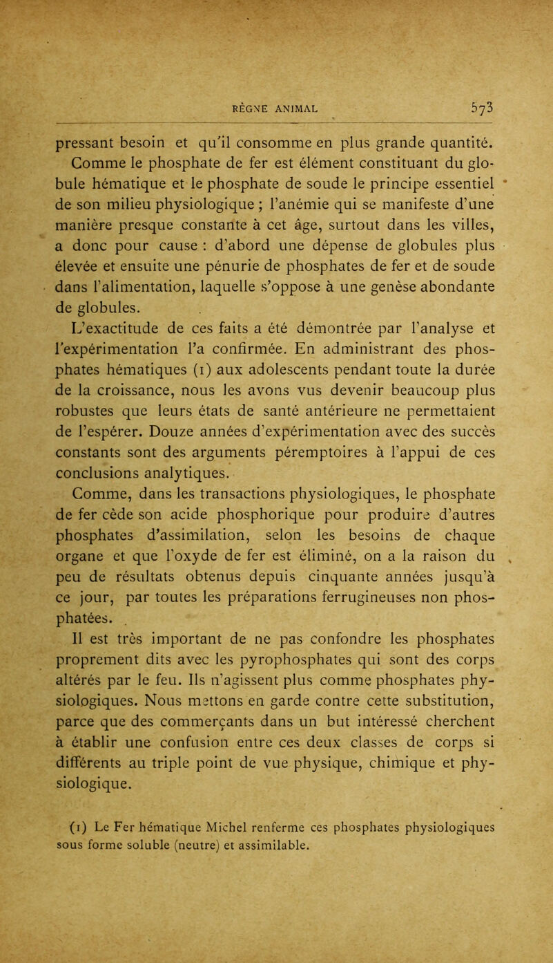 pressant besoin et qu'il consomme en plus grande quantité. Comme le phosphate de fer est élément constituant du glo- bule hématique et le phosphate de soude le principe essentiel * de son milieu physiologique ; l’anémie qui se manifeste d’une manière presque constante à cet âge, surtout dans les villes, a donc pour cause : d’abord une dépense de globules plus élevée et ensuite une pénurie de phosphates de fer et de soude dans l’alimentation, laquelle s’oppose à une genèse abondante de globules. L’exactitude de ces faits a été démontrée par l’analyse et l’expérimentation l’a confirmée. En administrant des phos- phates hématiques (i) aux adolescents pendant toute la durée de la croissance, nous les avons vus devenir beaucoup plus robustes que leurs états de santé antérieure ne permettaient de l’espérer. Douze années d’expérimentation avec des succès constants sont des arguments péremptoires à l’appui de ces conclusions analytiques. Comme, dans les transactions physiologiques, le phosphate de fer cède son acide phosphorique pour produire d’autres phosphates d’assimilation, selon les besoins de chaque organe et que l’oxyde de fer est éliminé, on a la raison du , peu de résultats obtenus depuis cinquante années jusqu’à ce jour, par toutes les préparations ferrugineuses non phos- phatées. Il est très important de ne pas confondre les phosphates proprement dits avec les pyrophosphates qui sont des corps altérés par le feu. Ils n’agissent plus comme phosphates phy- siologiques. Nous mettons en garde contre cette substitution, parce que des commerçants dans un but intéressé cherchent à établir une confusion entre ces deux classes de corps si différents au triple point de vue physique, chimique et phy- siologique. (i) Le Fer hématique Michel renferme ces phosphates physiologiques sous forme soluble (neutre) et assimilable.