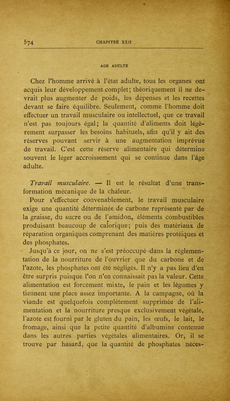 AGE ADULTE Chez l’homme arrivé à l’état adulte, tous les organes ont acquis leur développement complet; théoriquement il ne de- vrait plus augmenter de poids, les dépenses et les recettes devant se faire équilibre. Seulement, comme l’homme doit effectuer un travail musculaire ou intellectuel, que ce travail n’est pas toujours égal; la quantité d’aliments doit légè- rement surpasser les besoins habituels, afin qu’il y ait des réserves pouvant servir à une augmentation imprévue de travail. C’est cette réserve alimentaire qui détermine souvent le léger accroissement qui se continue dans l’âge adulte. Travail musculaire. — 11 est le résultat d’une trans- formation mécanique de la chaleur. Pour s’effectuer convenablement, le travail musculaire exige une quantité déterminée de carbone représenté par de la graisse, du sucre ou de l’amidon, éléments combustibles produisant beaucoup de calorique; puis des matériaux de réparation organiques comprenant des matières protéiques et des phosphates. Jusqu’à ce jour, on ne s'est préoccupé dans la réglemen- tation de la nourriture de l’ouvrier que du carbone et de l’azote, les phosphates ont été négligés. Il n’y a pas lieu d’en être surpris puisque l’on n’en connaissait pas la valeur. Cette alimentation est forcément mixte, le pain et les légumes y tiennent une place assez importante. A la campagne, où la viande est quelquefois complètement supprimée de Tali- mentation et la nourriture presque exclusivement végétale, l’azote est fourni par le gluten du pain, les œufs, le lait, le fromage, ainsi que la petite quantité d’albumine contenue dans les autres parties végétales alimentaires. Or, il se trouve par hasard, que la quantité de phosphates néces-