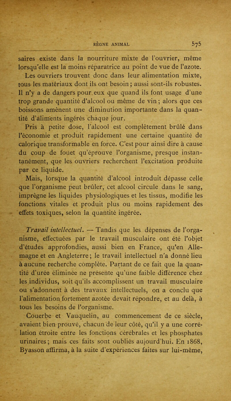 saires existe dans la nourriture mixte de l’ouvrier, même lorsqu'elle est la moins réparatrice au point de vue de l’azote. Les ouvriers trouvent donc dans leur alimentation mixte, tous les matériaux dont ils ont besoin ; aussi sont-ils robustes. Il n’y a de dangers pour eux que quand ils font usage d’une trop grande quantité d’alcool ou même de vin ; alors que ces boissons amènent une diminution importante dans la quan- tité d’aliments ingérés chaque jour. Pris à petite dose, l’alcool est complètement brûlé dans l’économie et produit rapidement une certaine quantité de calorique transformable en force. C'est pour ainsi dire à cause du coup de fouet qu’éprouve l’organisme, presque instan- tanément, que les ouvriers recherchent l’excitation produite par ce liquide. Mais, lorsque la quantité d’alcool introduit dépasse celle que l’organisme peut brûler, cet alcool circule dans le sang, imprègne les liquides physiologiques et les tissus, modifie les fonctions vitales et produit plus ou moins rapidement des effets toxiques, selon la quantité ingérée. Travail intellectuel. — Tandis que les dépenses de l’orga- nisme, effectuées par le travail musculaire ont été l’objet d’études approfondies, aussi bien en France, qu’en Alle- magne et en Angleterre; le travail intellectuel n'a donné lieu à aucune recherche complète. Partant de ce fait que la quan- tité d’urée éliminée ne présente qu’une faible différence chez les individus, soit qu’ils accomplissent un travail musculaire ou s'adonnent à des travaux intellectuels, on a conclu que l’alimentation fortement azotée devait répondre, et au delà, à tous les besoins de l’organisme. Couerbe et Vauquelin, au commencement de ce siècle, avaient bien prouvé, chacun de leur côté, qu’il y a une corré- lation étroite entre les fonctions cérébrales et les phosphates urinaires; mais ces faits sont oubliés aujourd’hui. En 1868, Byasson affirma, à la suite d’expériences faites sur lui-même.