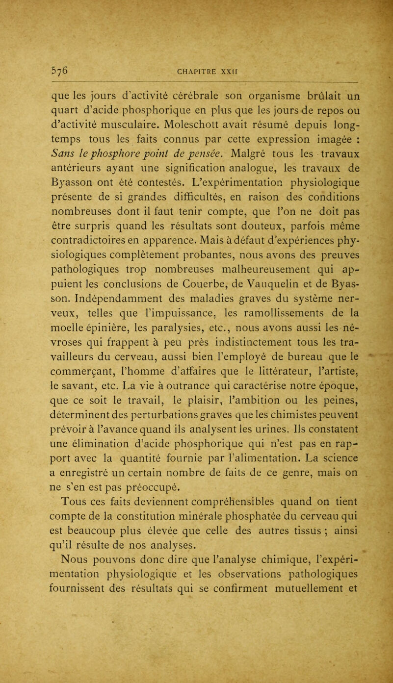 que les jours d’activité cérébrale son organisme brûlait un quart d’acide phosphorique en plus que les jours de repos ou d’activité musculaire. Moleschott avait résumé depuis long- temps tous les faits connus par cette expression imagée ; Sans le phosphore point de pensée. Malgré tous les travaux antérieurs ayant une signification analogue, les travaux de Byasson ont été contestés. L’expérimentation physiologique présente de si grandes difficultés, en raison des conditions nombreuses dont il faut tenir compte, que l’on ne doit pas être surpris quand les résultats sont douteux, parfois même contradictoires en apparence. Mais à défaut d’expériences phy- siologiques complètement probantes, nous avons des preuves pathologiques trop nombreuses malheureusement qui ap- puient les conclusions de Couerbe, de Vauquelin et de Byas- son. Indépendamment des maladies graves du système ner- veux, telles que l’impuissance, les ramollissements de la moelle épinière, les paralysies, etc., nous avons aussi les né- vroses qui frappent à peu près indistinctement tous les tra- vailleurs du cerveau, aussi bien l’employé de bureau que le commerçant, l’homme d’affaires que le littérateur, l’artiste, le savant, etc. La vie à outrance qui caractérise notre époque, que ce soit le travail, le plaisir, l’ambition ou les peines, déterminent des perturbations graves que les chimistes peuvent prévoir à l’avance quand ils analysent les urines. Ils constatent une élimination d’acide phosphorique qui n’est pas en rap- port avec la quantité fournie par l’alimentation. La science a enregistré un certain nombre de faits de ce genre, mais on ne s’en est pas préoccupé. Tous ces faits deviennent compréhensibles quand on tient compte de la constitution minérale phosphatée du cerveau qui est beaucoup plus élevée que celle des autres tissus ; ainsi qu’il résulte de nos analyses. Nous pouvons donc dire que l’analyse chimique, l’expéri- mentation physiologique et les observations pathologiques fournissent des résultats qui se confirment mutuellement et