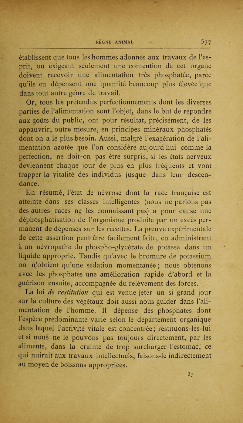 établissent que tous les hommes adonnés aux travaux de l’es- prit, ou exigeant seulement une contention de cet organe doivent recevoir une alimentation très phosphatée, parce qu’ils en dépensent une quantité beaucoup plus élevée que dans tout autre genre de travail. Or, tous les prétendus perfectionnements dont les diverses parties de l’alimentation sont l’objet, dans le but de répondre aux goûts du public, ont pour résultat, précisément, de les appauvrir, outre mesure, en principes minéraux phosphatés dont on a le plus besoin. Aussi, malgré l’exagération de l’ali- mentation azotée que l’on considère aujourd’hui comme la perfection, ne doit-on pas être surpris, si les états nerveux deviennent chaque jour de plus en plus fréquents et vont frapper la vitalité des individus jusque dans leur descen- dance. En résumé, l’état de névrose dont la race française est atteinte dans ses classes intelligentes (nous ne parlons pas des autres races ne les connaissant pas) a pour cause une déphosphatisation de l’organisme produite par un excès per- manent de dépenses sur les recettes. La preuve expérimentale de cette assertion peut être facilement faite, en administrant à un névropathe du phospho-glycérate de potasse dans un liquide approprié. Tandis qu’avec le bromure de potassium on n’obtient qu’une sédation momentanée ; nous obtenons avec les phosphates une amélioration rapide d’abord et la guérison ensuite, accompagnée du relèvement des forces. La loi de restitution qui est venue jeter un si grand jour sur la culture des végétaux doit aussi nous guider dans Tali- mentation de l’homme. Il dépense des phosphates dont l'espèce prédominante varie selon le département organique dans lequel l’activité vitale est concentrée; restituons-les-lui et si nous ne le pouvons pas toujours directement, par les aliments, dans la crainte de trop surcharger l’estomac, ce qui nuirait aux travaux intellectuels, faisons-le indirectement au moyen de boissons appropriées. 3?