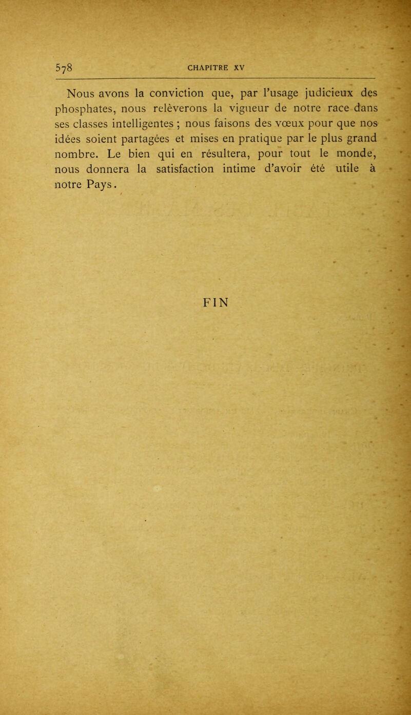 Nous avons la conviction que, par l’usage judicieux des phosphates, nous relèverons la vigueur de notre race dans ses classes intelligentes ; nous faisons des vœux pour que nos idées soient partagées et mises en pratique par le plus grand nombre. Le bien qui en résultera, pour tout le monde, nous donnera la satisfaction intime d’avoir été utile à notre Pays.