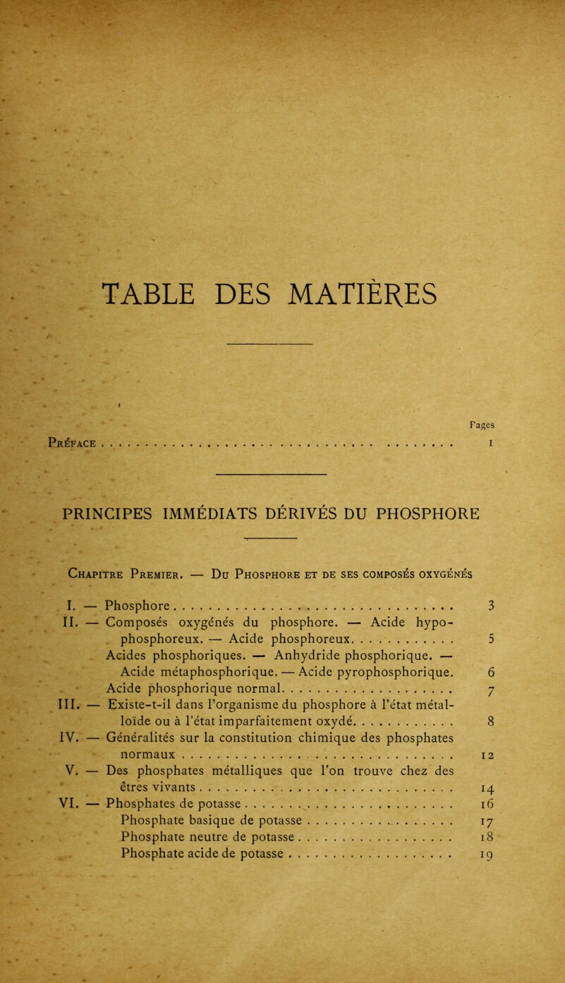 TABLE DES MATIÈRES Pages Préface i PRINCIPES IMMÉDIATS DÉRIVÉS DU PHOSPHORE Chapitre Premier. — Du Phosphore et de ses composés oxygénés I. — Phosphore 3 II. — Composés oxygénés du phosphore. — Acide hypo- phosphoreux. — Acide phosphoreux 5 Acides phosphoriques. — Anhydride phosphorique. — Acide métaphosphorique. — Acide pyrophosphorique. 6 Acide phosphorique normal 7 III. — Existe-t-il dans Porganismedu phosphore à l’état métal- loïde ou à l’état imparfaitement oxydé 8 IV. — Généralités sur la constitution chimique des phosphates normaux 12 V. — Des phosphates métalliques que l’on trouve chez des êtres vivants 14 VI. — Phosphates de potasse i6 Phosphate basique de potasse 17 Phosphate neutre de potasse 18 . . Phosphate acide de potasse 19