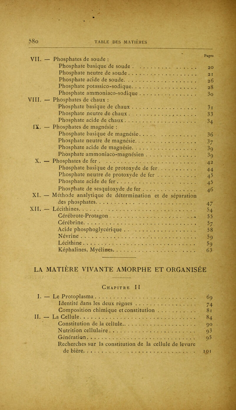 VII. — Phosphates de soude : Phosphate basique de soude 20 Phosphate neutre de soude 21 Phosphate acide de soude 26 Phosphate potassico-sodique 28 Phosphate ammoniaco-sodique 3o VIII. — Phosphates de chaux : Phosphate basique de chaux 3i Phosphate neutre de chaux . 33 Phosphate acide de chaux 3q IX. — Phosphates de magnésie ; Phosphate basique de magnésie 36 Phosphate neutre de magnésie 3j Phosphate acide de magnésie 3q Phosphate ammoniaco-magnésien . . . .■ 3c) X. — Phosphates de fer 42 Phosphate basique de protoxyde de fer 44 Phosphate neutre de protoxyde de fer 45 Phosphate acide de fer 45 Phosphate de sesquioxyde de fer 46 XI. — Méthode analytique de détermination et de séparation des phosphates 47 XII. — Lécithines 54 Cérébrote-Protagon 55 Cérébrine 5y Acide phosphoglycérique 58 Névrine 5q Lécithine 5q Képhalines, Myélines 63 LA MATIÈRE VIVANTE AMORPHE ET ORGANISÉE Chapitre II I. — Le Protoplasma 69 Identité dans les deux règnes 74 Composition chimique et constitution 81 IL — La Cellule 84 Constitution de la cellule go Nutrition cellulaire g3 Génération g5 Recherches sur la constitution de la cellule de levure de bière toi